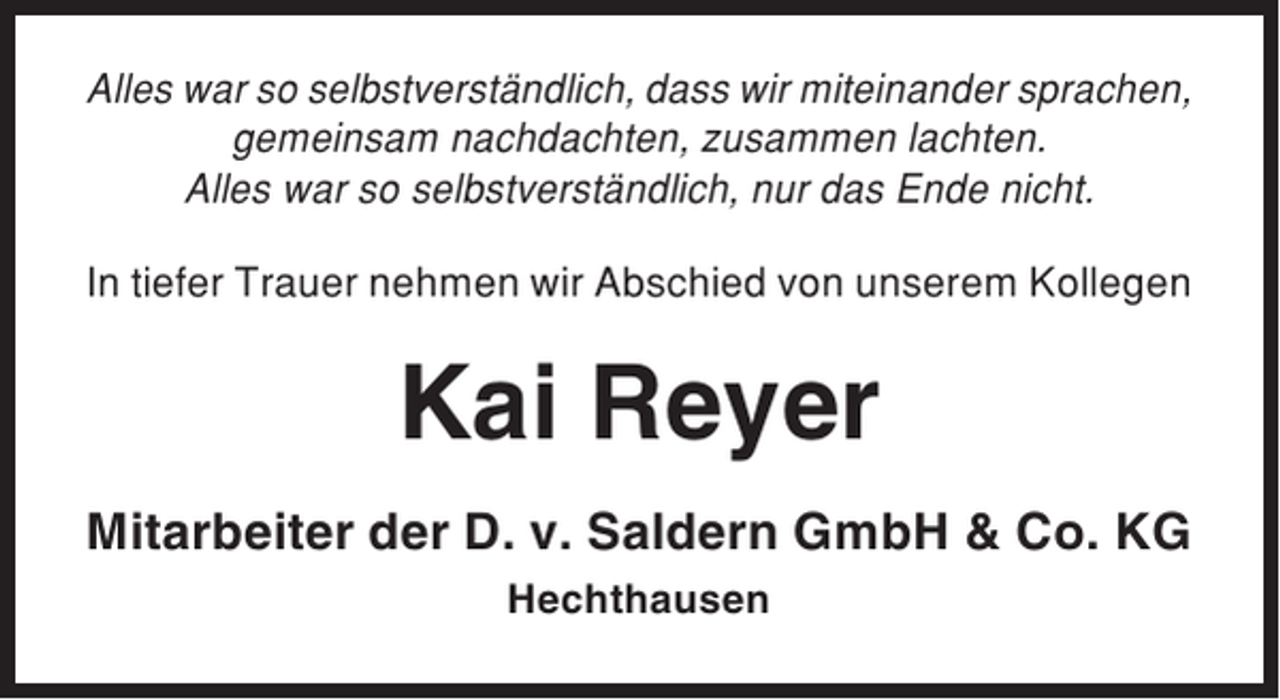 <p>Alles war so selbstverständlich, dass wir miteinander sprachen,<br />gemeinsam nachdachten, zusammen lachten.<br />Alles war so selbstverständlich, nur das Ende nicht.<br />In tiefer Trauer nehmen wir Abschied von unserem Kollegen</p><p>Kai Reyer<br />Mitarbeiter der D. v. Saldern GmbH &amp; Co. KG<br />Hechthausen</p>