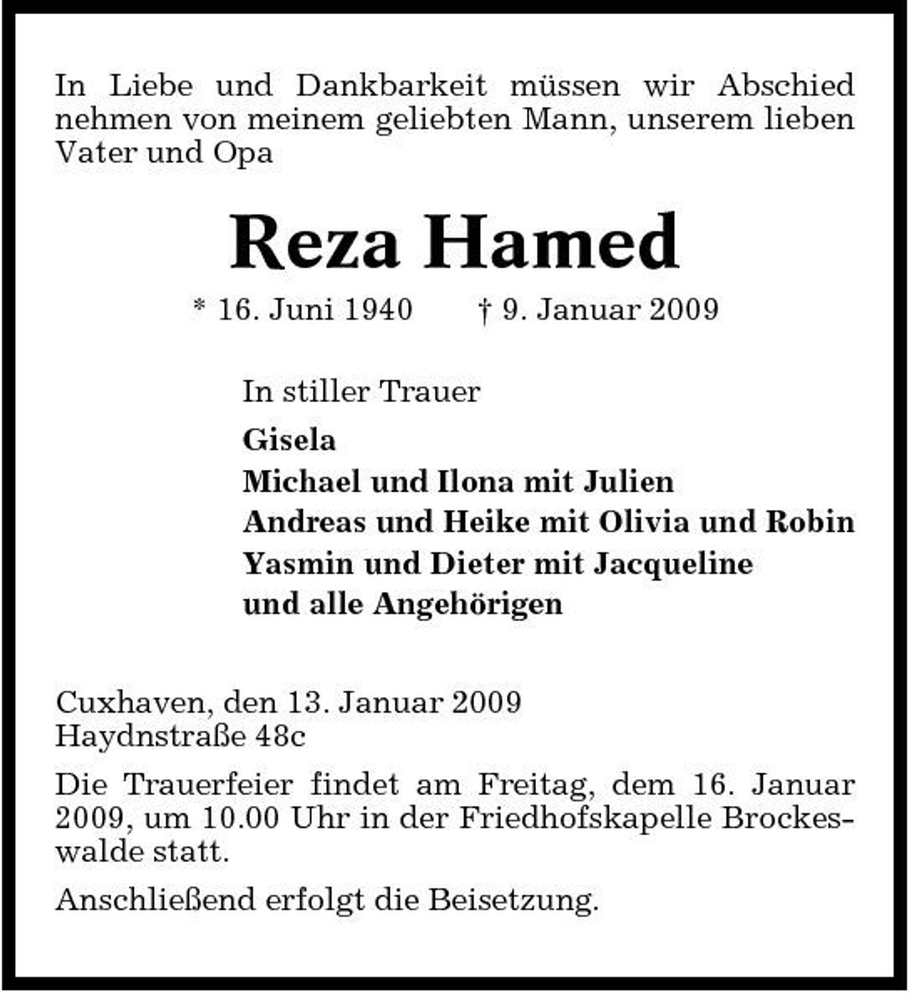 <p>In Liebe und Dankbarkeit müssen wir Abschied nehmen von meinem geliebten Mann, unserem lieben Vater und Opa</p><p>Reza Hamed<br />* 16. Juni 1940 † 9. Januar 2009 In stiller Trauer Gisela Michael und Ilona mit Julien Andreas und Heike mit Olivia und Robin Yasmin und Dieter mit Jacqueline und alle Angehörigen Cuxhaven, den 13. Januar 2009 Haydnstraße 48c Die Trauerfeier findet am Freitag, dem 16. Januar 2009, um 10.00 Uhr in der Friedhofskapelle Brockeswalde statt. Anschließend erfolgt die Beisetzung.</p>