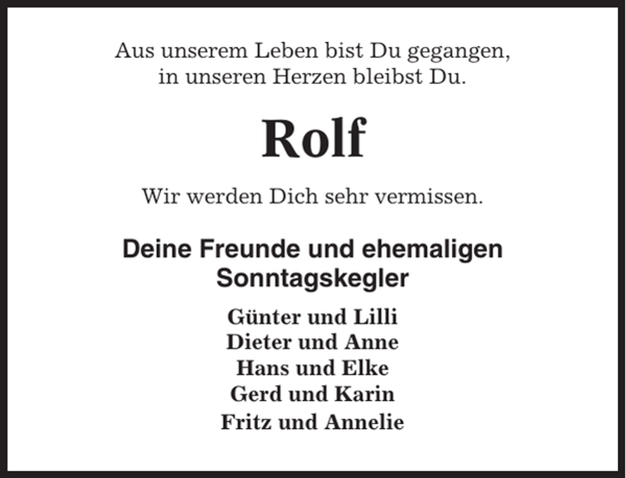 <p>Aus unserem Leben bist Du gegangen,<br />in unseren Herzen bleibst Du.</p><p>Rolf<br />Wir werden Dich sehr vermissen.</p><p>Deine Freunde und ehemaligen<br />Sonntagskegler<br />Günter und Lilli<br />Dieter und Anne<br />Hans und Elke<br />Gerd und Karin<br />Fritz und Annelie</p>