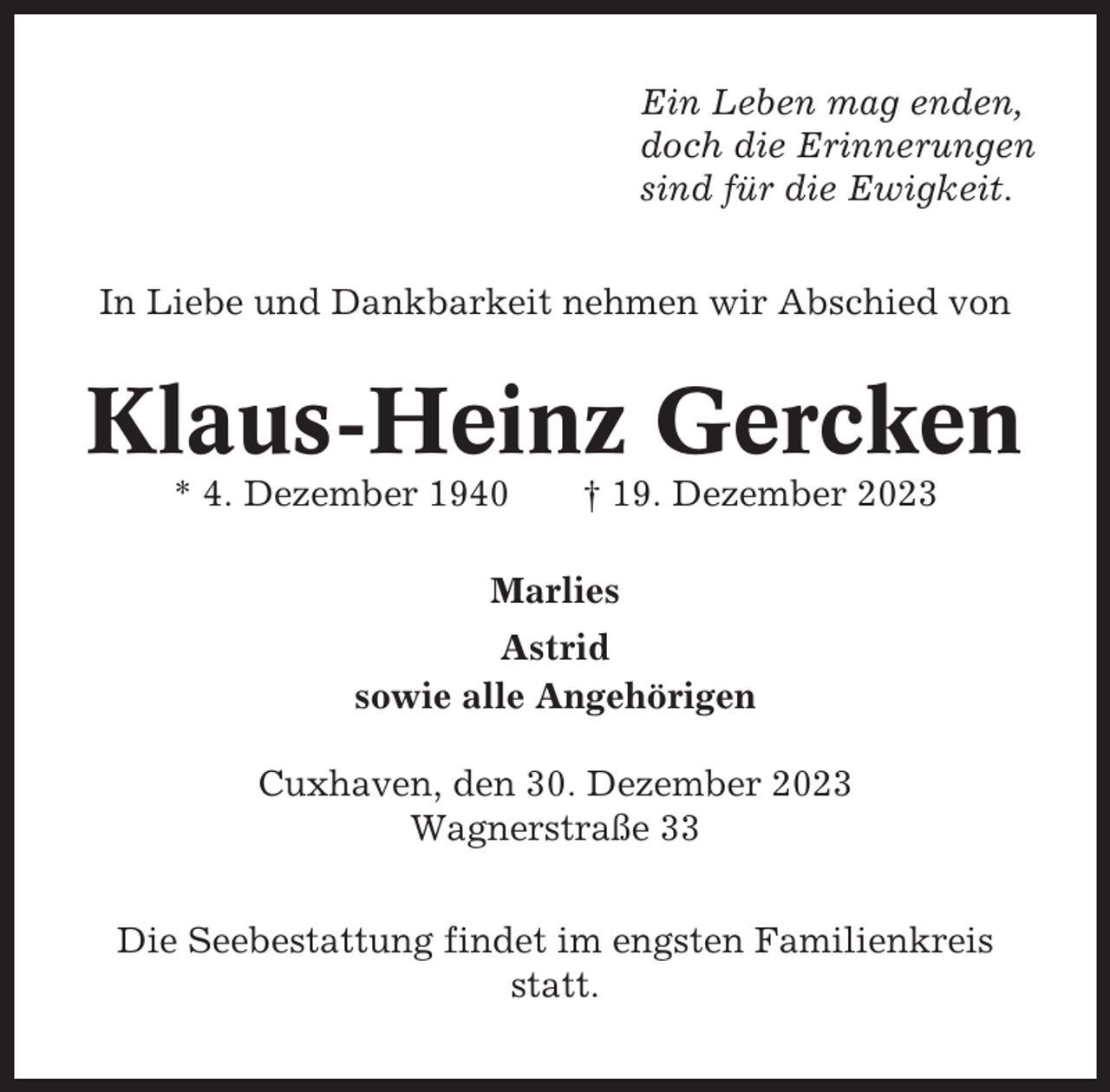 <p>Ein Leben mag enden,<br />doch die Erinnerungen<br />sind für die Ewigkeit.<br />In Liebe und Dankbarkeit nehmen wir Abschied von</p><p>Klaus-Heinz Gercken<br />* 4. Dezember 1940</p><p>† 19. Dezember 2023</p><p>Marlies<br />Astrid<br />sowie alle Angehörigen<br />Cuxhaven, den 30. Dezember 2023<br />Wagnerstraße 33<br />Die Seebestattung findet im engsten Familienkreis<br />statt.</p>