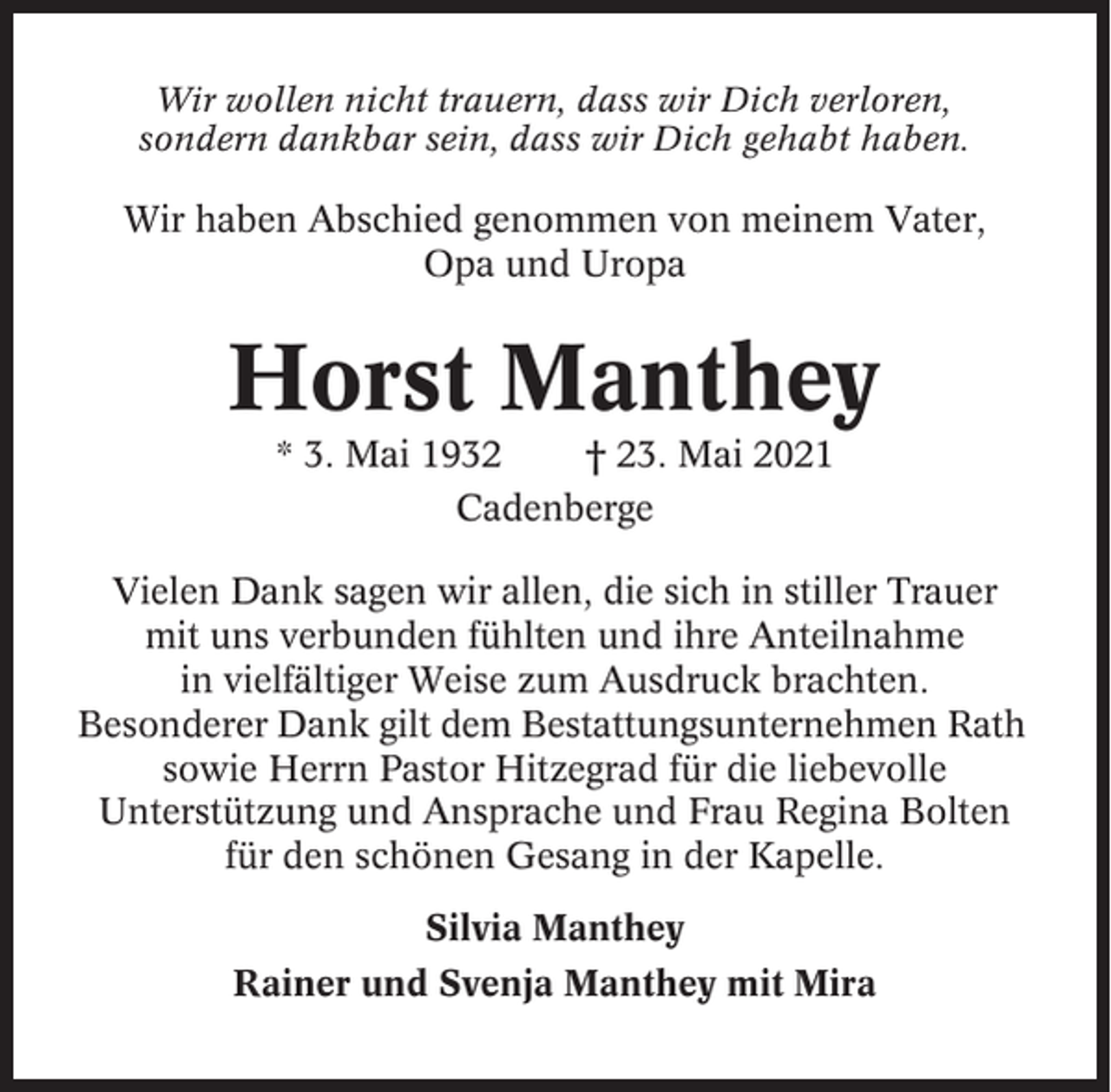 <p>Wir wollen nicht trauern, dass wir Dich verloren,<br />sondern dankbar sein, dass wir Dich gehabt haben.</p><p>Wir haben Abschied genommen von meinem Vater,<br />Opa und Uropa</p><p>Horst Manthey<br />* 3. Mai 1932<br />† 23. Mai 2021<br />Cadenberge<br />Vielen Dank sagen wir allen, die sich in stiller Trauer<br />mit uns verbunden fühlten und ihre Anteilnahme<br />in vielfältiger Weise zum Ausdruck brachten.<br />Besonderer Dank gilt dem Bestattungsunternehmen Rath<br />sowie Herrn Pastor Hitzegrad für die liebevolle<br />Unterstützung und Ansprache und Frau Regina Bolten<br />für den schönen Gesang in der Kapelle.<br />Silvia Manthey<br />Rainer und Svenja Manthey mit Mira</p>