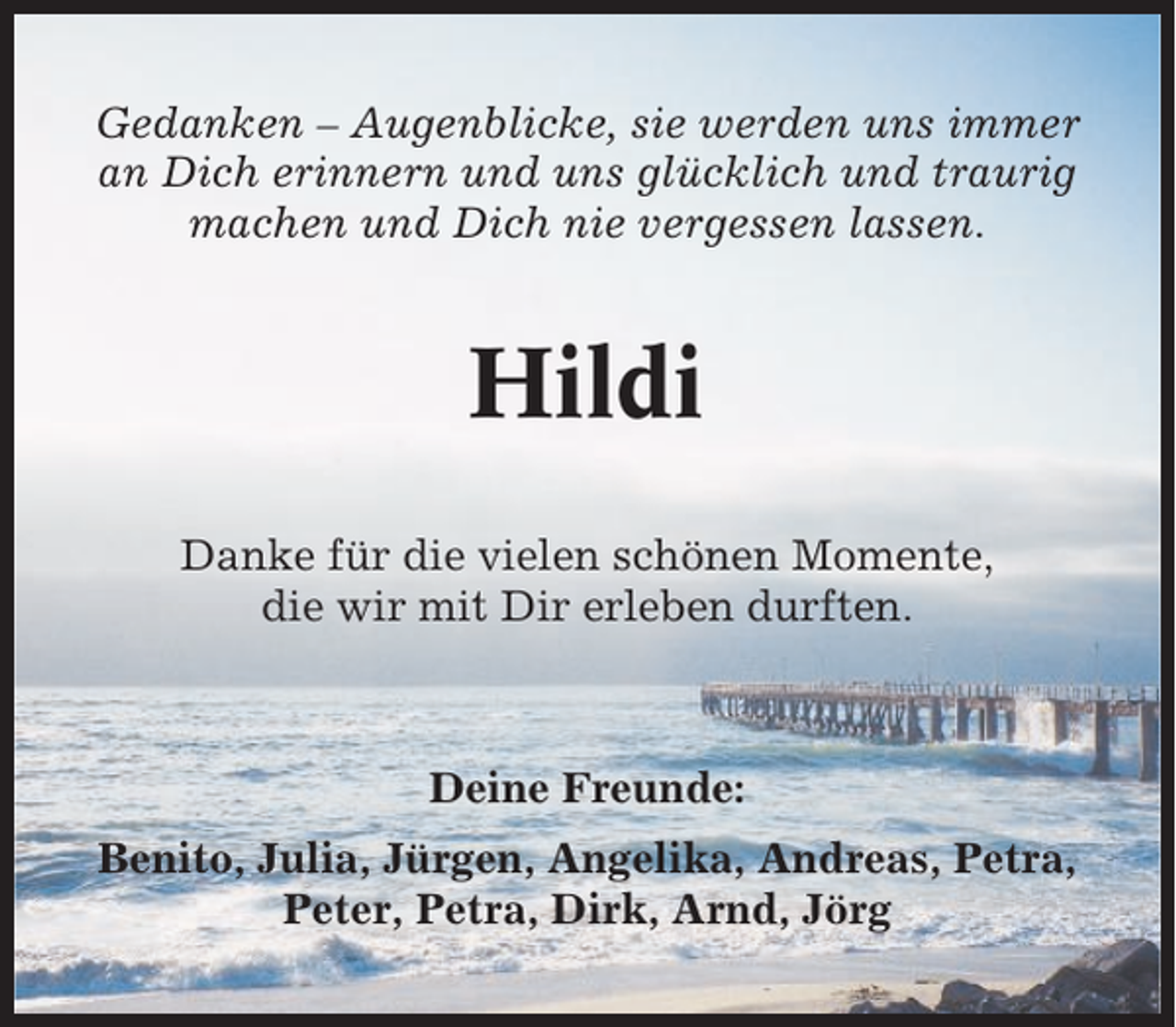 <p>Gedanken – Augenblicke, sie werden uns immer<br />an Dich erinnern und uns glücklich und traurig<br />machen und Dich nie vergessen lassen.</p><p>Hildi<br />Danke für die vielen schönen Momente,<br />die wir mit Dir erleben durften.</p><p>Deine Freunde:<br />Benito, Julia, Jürgen, Angelika, Andreas, Petra,<br />Peter, Petra, Dirk, Arnd, Jörg</p>