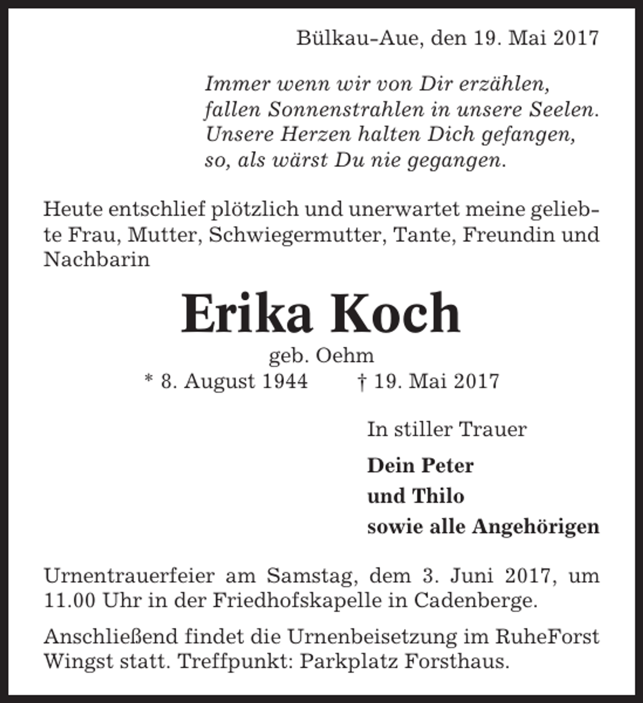 <p>Bülkau-Aue, den 19. Mai 2017<br />Immer wenn wir von Dir erzählen,<br />fallen Sonnenstrahlen in unsere Seelen.<br />Unsere Herzen halten Dich gefangen,<br />so, als wärst Du nie gegangen.<br />Heute entschlief plötzlich und unerwartet meine geliebte Frau, Mutter, Schwiegermutter, Tante, Freundin und<br />Nachbarin</p><p>Erika Koch<br />geb. Oehm<br />* 8. August 1944<br />† 19. Mai 2017<br />In stiller Trauer<br />Dein Peter<br />und Thilo<br />sowie alle Angehörigen<br />Urnentrauerfeier am Samstag, dem 3. Juni 2017, um<br />11.00 Uhr in der Friedhofskapelle in Cadenberge.<br />Anschließend findet die Urnenbeisetzung im RuheForst<br />Wingst statt. Treffpunkt: Parkplatz Forsthaus.</p>