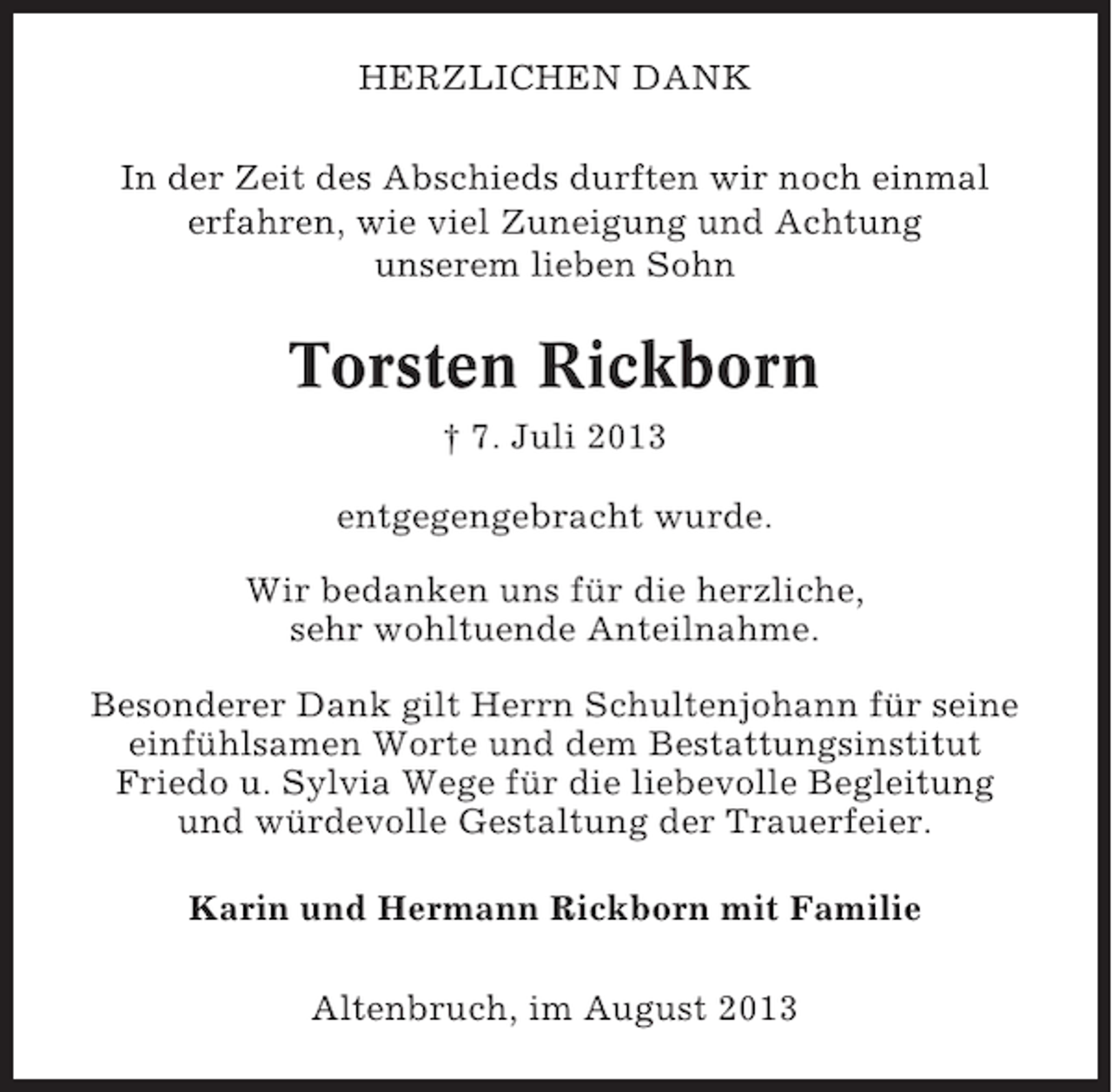 <p>HERZLICHEN DANK<br />In der Zeit des Abschieds durften wir noch einmal<br />erfahren, wie viel Zuneigung und Achtung<br />unserem lieben Sohn</p><p>Torsten Rickborn<br />† 7. Juli 2013<br />entgegengebracht wurde.<br />Wir bedanken uns für die herzliche,<br />sehr wohltuende Anteilnahme.<br />Besonderer Dank gilt Herrn Schultenjohann für seine<br />einfühlsamen Worte und dem Bestattungsinstitut<br />Friedo u. Sylvia Wege für die liebevolle Begleitung<br />und würdevolle Gestaltung der Trauerfeier.<br />Karin und Hermann Rickborn mit Familie<br />Altenbruch, im August 2013</p>