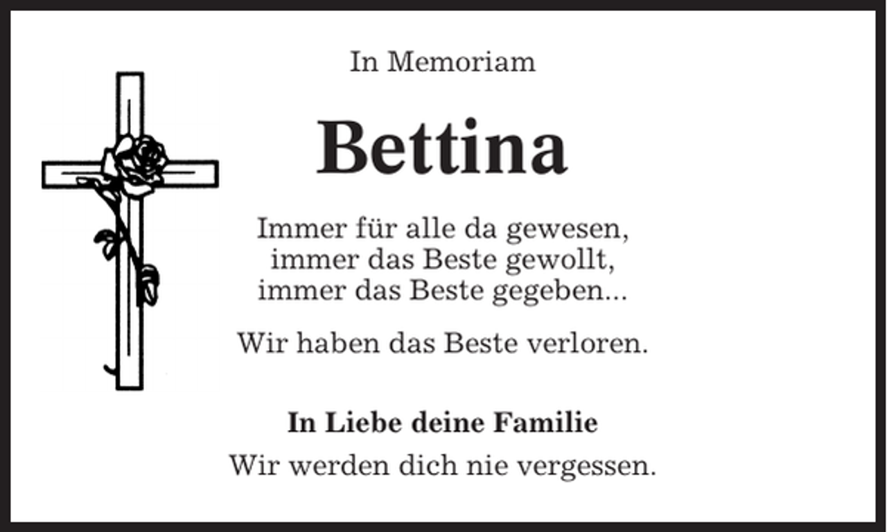 <p>In Memoriam</p><p>Bettina<br />Immer für alle da gewesen,<br />immer das Beste gewollt,<br />immer das Beste gegeben...<br />Wir haben das Beste verloren.<br />In Liebe deine Familie<br />Wir werden dich nie vergessen.</p>