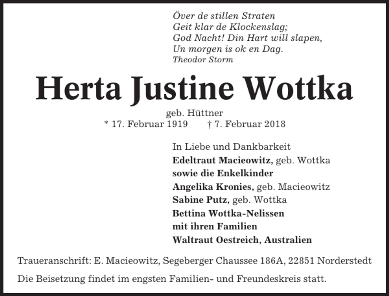 <p>Över de stillen Straten<br />Geit klar de Klockenslag;<br />God Nacht! Din Hart will slapen,<br />Un morgen is ok en Dag.<br />Theodor Storm</p><p>Herta Justine Wottka<br />geb. Hüttner<br />* 17. Februar 1919<br />† 7. Februar 2018<br />In Liebe und Dankbarkeit<br />Edeltraut Macieowitz, geb. Wottka<br />sowie die Enkelkinder<br />Angelika Kronies, geb. Macieowitz<br />Sabine Putz, geb. Wottka<br />Bettina Wottka-Nelissen<br />mit ihren Familien<br />Waltraut Oestreich, Australien<br />Traueranschrift: E. Macieowitz, Segeberger Chaussee 186A, 22851 Norderstedt<br />Die Beisetzung findet im engsten Familien- und Freundeskreis statt.</p>