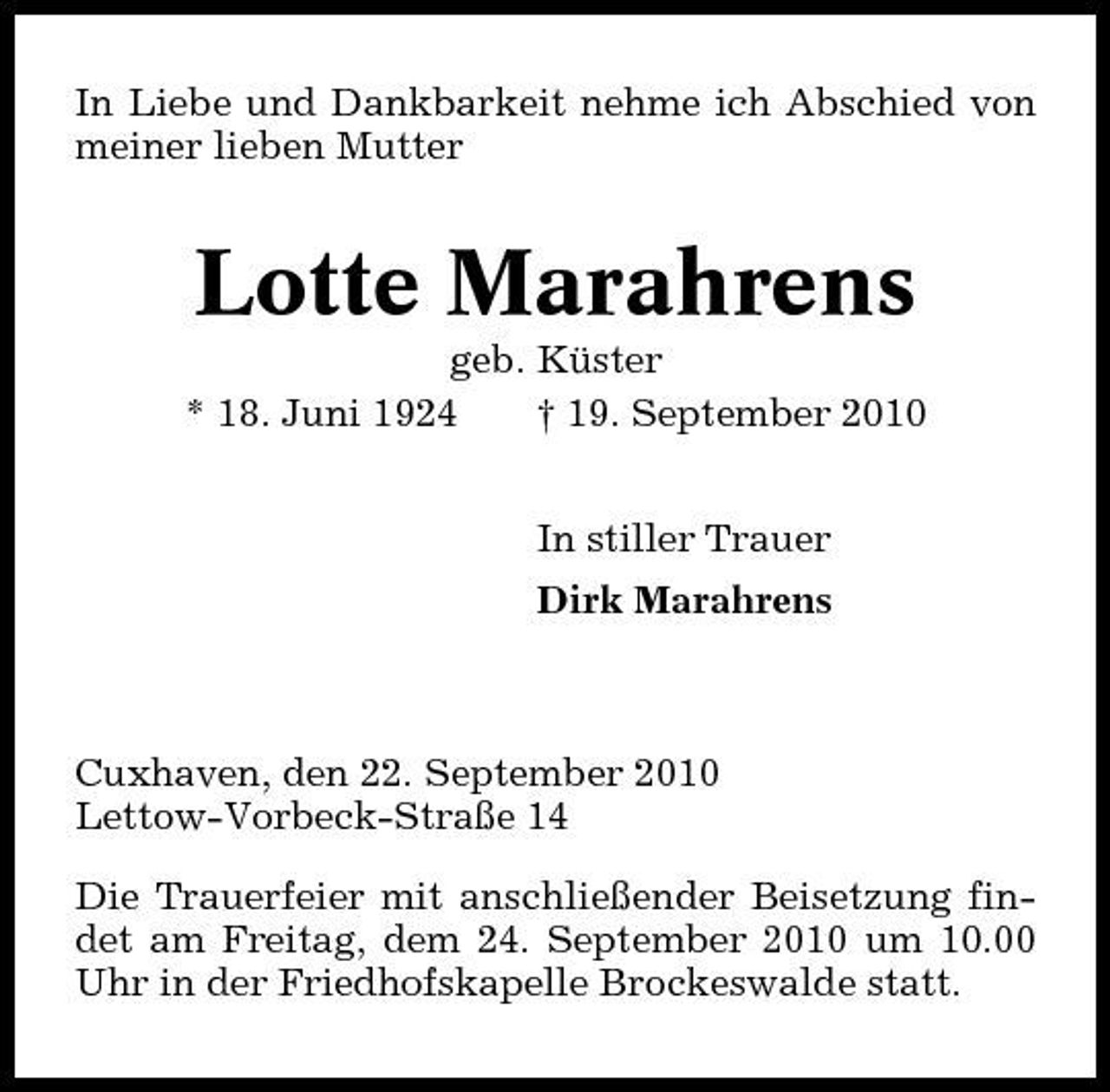 <p>In Liebe und Dankbarkeit nehme ich Abschied von meiner lieben Mutter</p><p>Lotte Marahrens<br />geb. Küster * 18. Juni 1924 † 19. September 2010 In stiller Trauer Dirk Marahrens</p><p>Cuxhaven, den 22. September 2010 Lettow-Vorbeck-Straße 14 Die Trauerfeier mit anschließender Beisetzung findet am Freitag, dem 24. September 2010 um 10.00 Uhr in der Friedhofskapelle Brockeswalde statt.</p>