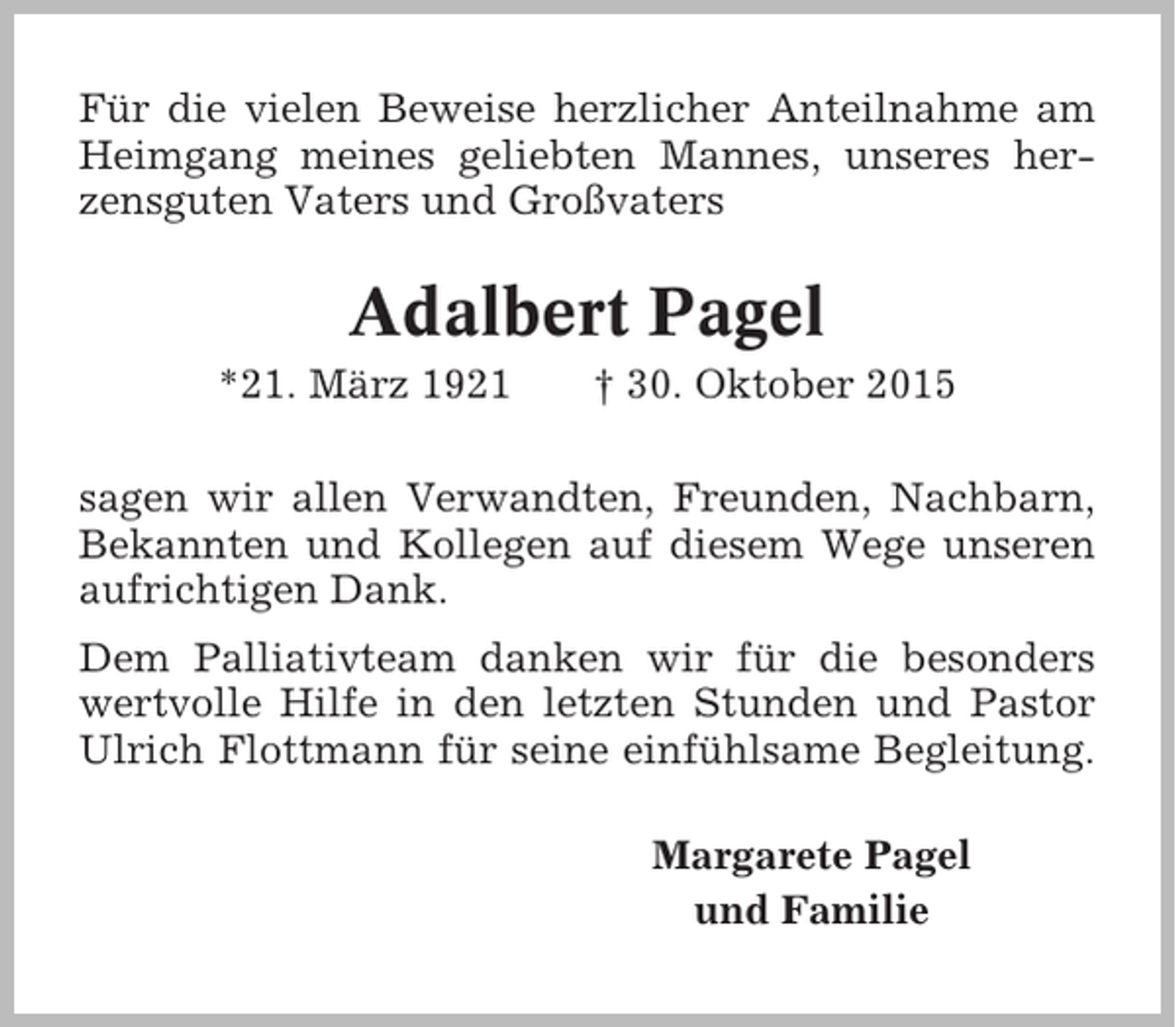 <p>Für die vielen Beweise herzlicher Anteilnahme am<br />Heimgang meines geliebten Mannes, unseres herzensguten Vaters und Großvaters</p><p>Adalbert Pagel<br />*21. März 1921</p><p>† 30. Oktober 2015</p><p>sagen wir allen Verwandten, Freunden, Nachbarn,<br />Bekannten und Kollegen auf diesem Wege unseren<br />aufrichtigen Dank.<br />Dem Palliativteam danken wir für die besonders<br />wertvolle Hilfe in den letzten Stunden und Pastor<br />Ulrich Flottmann für seine einfühlsame Begleitung.<br />Margarete Pagel<br />und Familie</p>