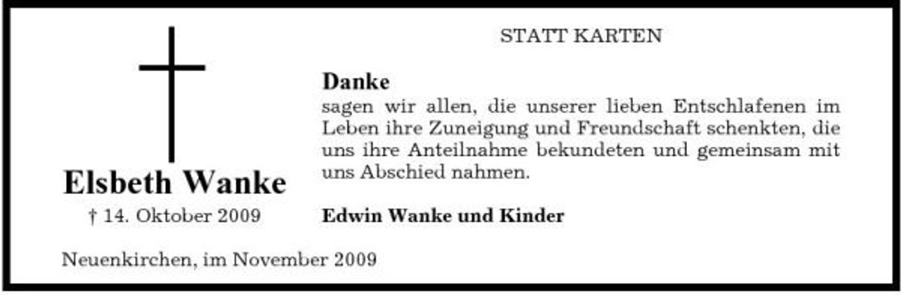 <p>STATT KARTEN</p><p>Danke<br />sagen wir allen, die unserer lieben Entschlafenen im Leben ihre Zuneigung und Freundschaft schenkten, die uns ihre Anteilnahme bekundeten und gemeinsam mit uns Abschied nahmen. Edwin Wanke und Kinder</p><p>Elsbeth Wanke<br />† 14. Oktober 2009</p><p>Neuenkirchen, im November 2009</p>