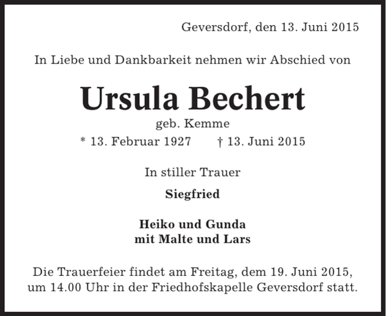 <p>Geversdorf, den 13. Juni 2015<br />In Liebe und Dankbarkeit nehmen wir Abschied von</p><p>Ursula Bechert<br />geb. Kemme<br />* 13. Februar 1927<br />† 13. Juni 2015<br />In stiller Trauer<br />Siegfried<br />Heiko und Gunda<br />mit Malte und Lars<br />Die Trauerfeier findet am Freitag, dem 19. Juni 2015,<br />um 14.00 Uhr in der Friedhofskapelle Geversdorf statt.</p>