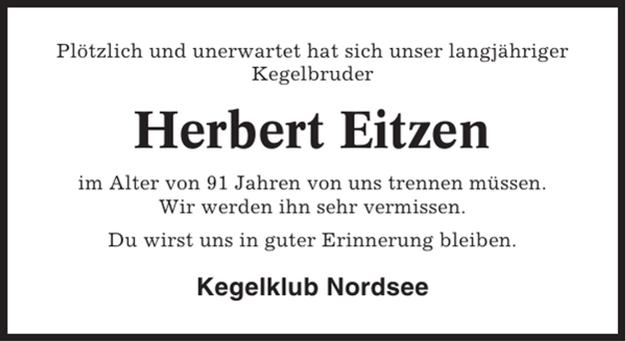 <p>Plötzlich und unerwartet hat sich unser langjähriger<br />Kegelbruder</p><p>Herbert Eitzen<br />im Alter von 91 Jahren von uns trennen müssen.<br />Wir werden ihn sehr vermissen.<br />Du wirst uns in guter Erinnerung bleiben.</p><p>Kegelklub Nordsee</p>