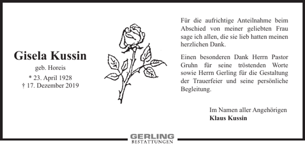 <p>Gisela Kussin<br />geb. Horeis</p><p>* 23. April 1928<br />† 17. Dezember 2019</p><p>Für die aufrichtige Anteilnahme beim<br />Abschied von meiner geliebten Frau<br />sage ich allen, die sie lieb hatten meinen<br />herzlichen Dank.<br />Einen besonderen Dank Herrn P<br />­astor<br />Gruhn für seine tröstenden Worte<br />­sowie Herrn Gerling für die Gestaltung<br />der Trauerfeier und seine persönliche<br />Begleitung.<br />Im Namen aller Angehörigen<br />Klaus Kussin</p>