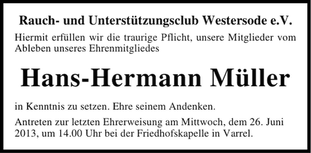 <p>Rauch- und Unterstützungsclub Westersode e.V.<br />Hiermit erfüllen wir die traurige Pflicht, unsere Mitglieder vom<br />Ableben unseres Ehrenmitgliedes</p><p>Hans-Hermann Müller<br />in Kenntnis zu setzen. Ehre seinem Andenken.<br />Antreten zur letzten Ehrerweisung am Mittwoch, dem 26. Juni<br />2013, um 14.00 Uhr bei der Friedhofskapelle in Varrel.</p>