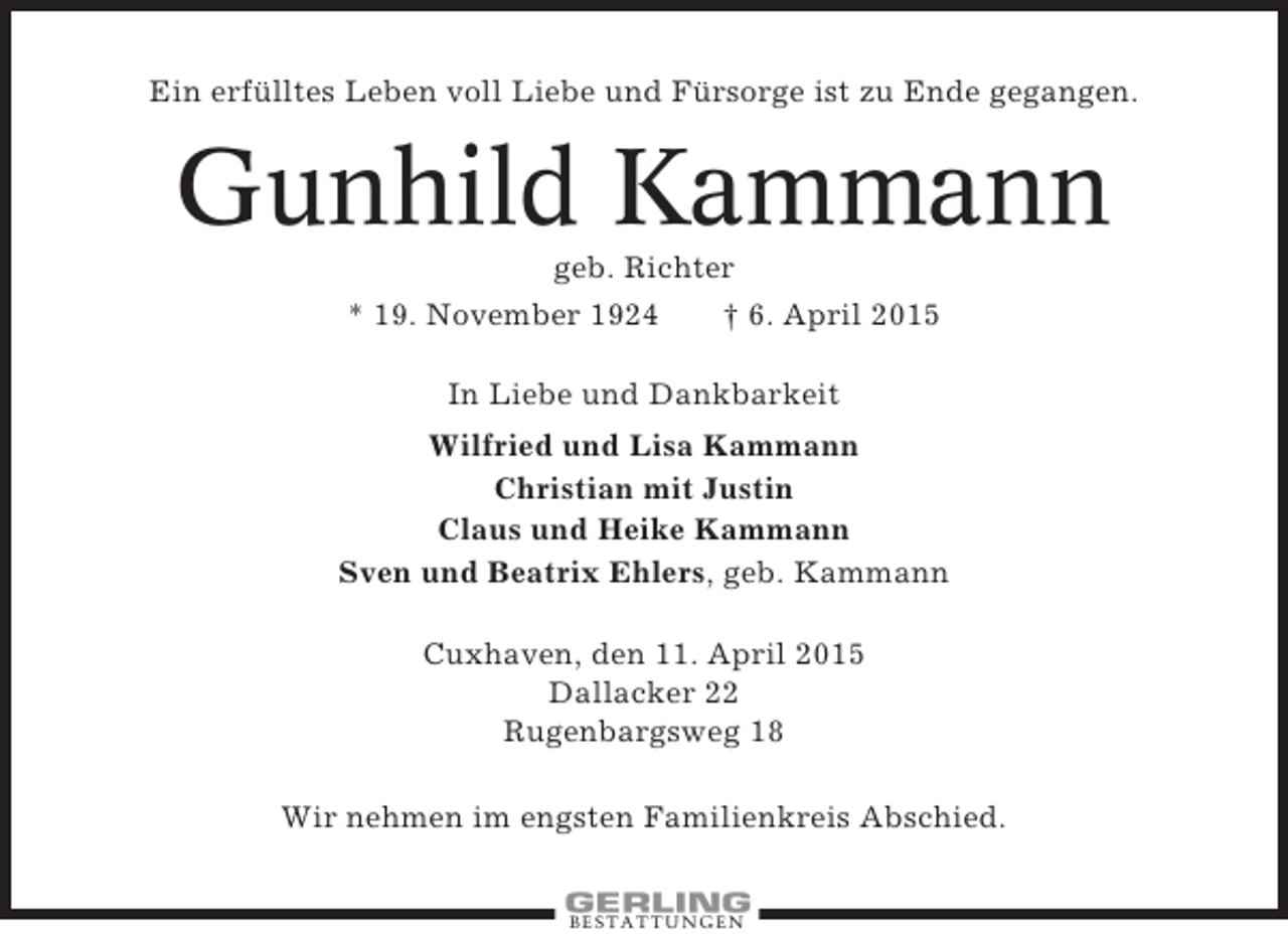 <p>Ein erfülltes Leben voll Liebe und Fürsorge ist zu Ende gegangen.</p><p>Gunhild Kammann<br />geb. Richter<br />* 19. November 1924<br />† 6. April 2015<br />In Liebe und Dankbarkeit<br />Wilfried und Lisa Kammann<br />Christian mit Justin<br />Claus und Heike Kammann<br />Sven und Beatrix Ehlers, geb. Kammann<br />Cuxhaven, den 11. April 2015<br />Dallacker 22<br />Rugenbargsweg 18<br />Wir nehmen im engsten Familienkreis Abschied.</p><p>BESTATTUNGEN</p>