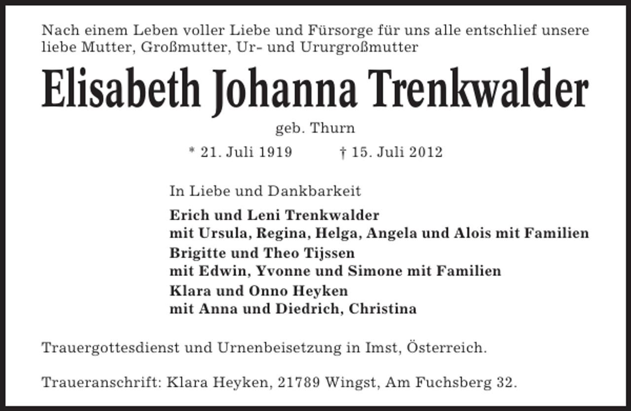 <p>Nach einem Leben voller Liebe und Fürsorge für uns alle entschlief unsere<br />liebe Mutter, Großmutter, Ur- und Ururgroßmutter</p><p>Elisabeth Johanna Trenkwalder<br />geb. Thurn<br />* 21. Juli 1919</p><p>† 15. Juli 2012</p><p>In Liebe und Dankbarkeit<br />Erich und Leni Trenkwalder<br />mit Ursula, Regina, Helga, Angela und Alois mit Familien<br />Brigitte und Theo Tijssen<br />mit Edwin, Yvonne und Simone mit Familien<br />Klara und Onno Heyken<br />mit Anna und Diedrich, Christina<br />Trauergottesdienst und Urnenbeisetzung in Imst, Österreich.<br />Traueranschrift: Klara Heyken, 21789 Wingst, Am Fuchsberg 32.</p>