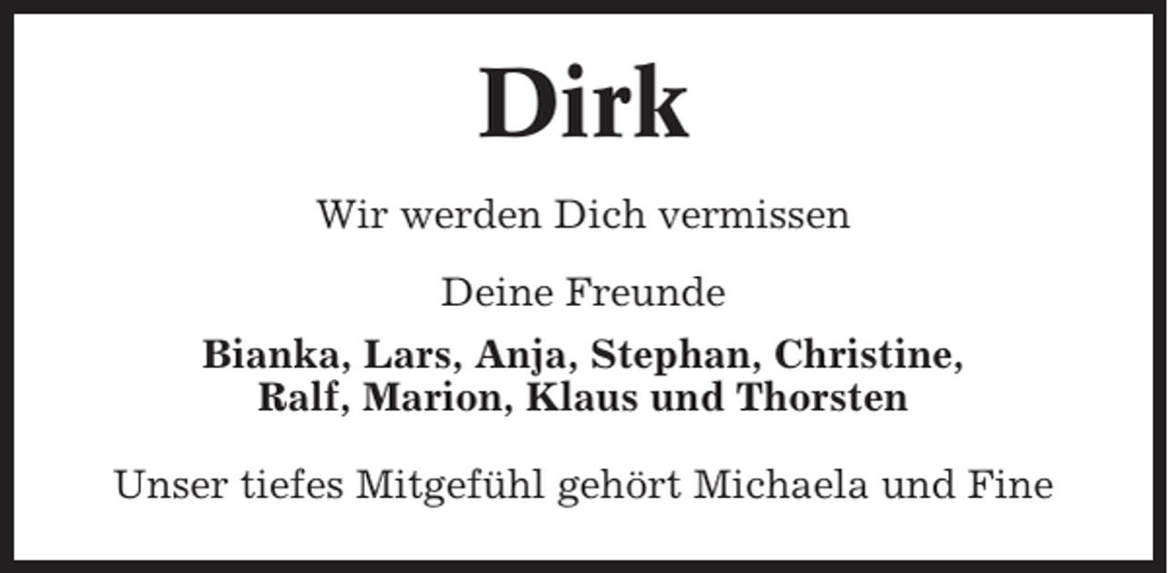 <p>Dirk<br />Wir werden Dich vermissen<br />Deine Freunde<br />Bianka, Lars, Anja, Stephan, Christine,<br />Ralf, Marion, Klaus und Thorsten<br />Unser tiefes Mitgefühl gehört Michaela und Fine</p>