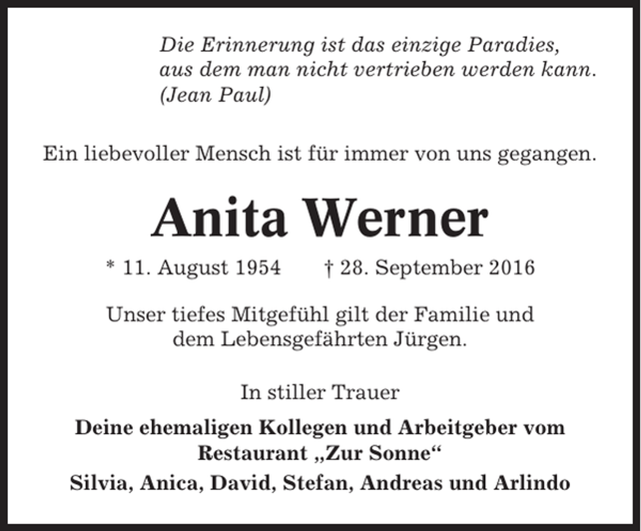 <p>Die Erinnerung ist das einzige Paradies,<br />aus dem man nicht vertrieben werden kann.<br />(Jean Paul)<br />Ein liebevoller Mensch ist für immer von uns gegangen.</p><p>Anita Werner<br />* 11. August 1954</p><p>† 28. September 2016</p><p>Unser tiefes Mitgefühl gilt der Familie und<br />dem Lebensgefährten Jürgen.<br />In stiller Trauer<br />Deine ehemaligen Kollegen und Arbeitgeber vom<br />Restaurant „Zur Sonne“<br />Silvia, Anica, David, Stefan, Andreas und Arlindo</p>