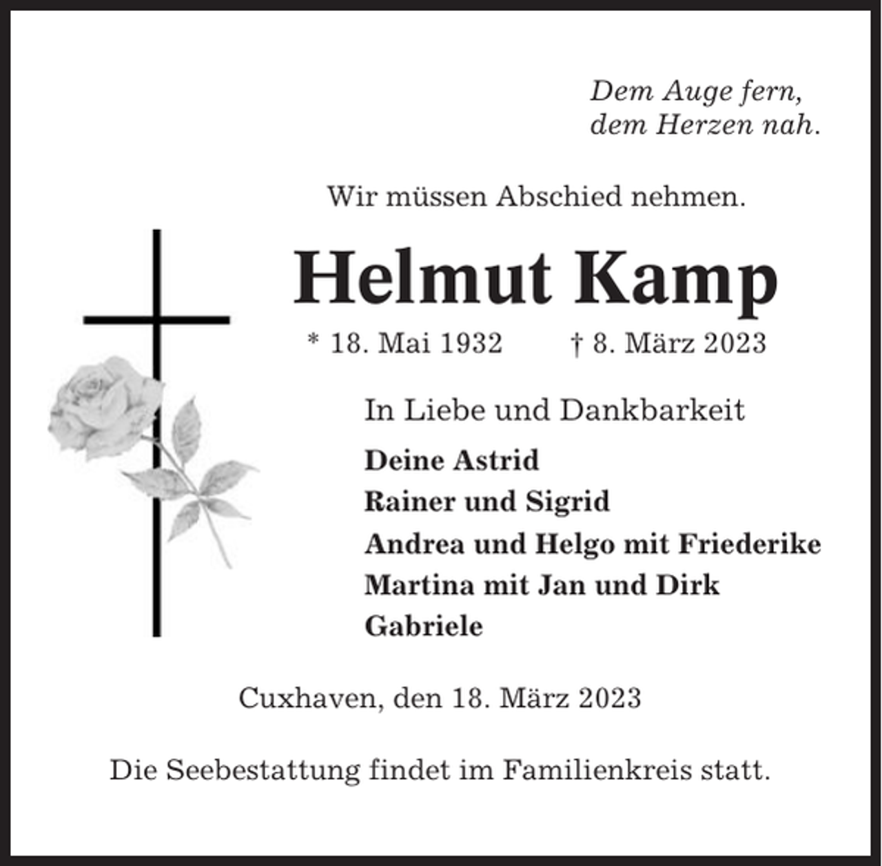 <p>Dem Auge fern,<br />dem Herzen nah.<br />Wir müssen Abschied nehmen.</p><p>Helmut Kamp<br />* 18. Mai 1932</p><p>† 8. März 2023</p><p>In Liebe und Dankbarkeit<br />Deine Astrid<br />Rainer und Sigrid<br />Andrea und Helgo mit Friederike<br />Martina mit Jan und Dirk<br />Gabriele<br />Cuxhaven, den 18. März 2023<br />Die Seebestattung findet im Familienkreis statt.</p>