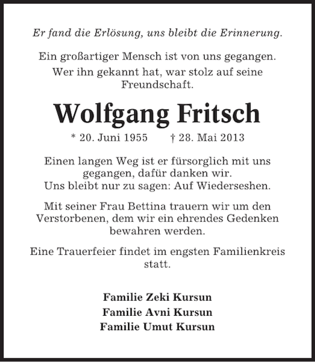 <p>Er fand die Erlösung, uns bleibt die Erinnerung.<br />Ein großartiger Mensch ist von uns gegangen.<br />Wer ihn gekannt hat, war stolz auf seine<br />Freundschaft.</p><p>Wolfgang Fritsch<br />* 20. Juni 1955</p><p>† 28. Mai 2013</p><p>Einen langen Weg ist er fürsorglich mit uns<br />gegangen, dafür danken wir.<br />Uns bleibt nur zu sagen: Auf Wiederseshen.<br />Mit seiner Frau Bettina trauern wir um den<br />Verstorbenen, dem wir ein ehrendes Gedenken<br />bewahren werden.<br />Eine Trauerfeier findet im engsten Familienkreis<br />statt.<br />Familie Zeki Kursun<br />Familie Avni Kursun<br />Familie Umut Kursun</p>