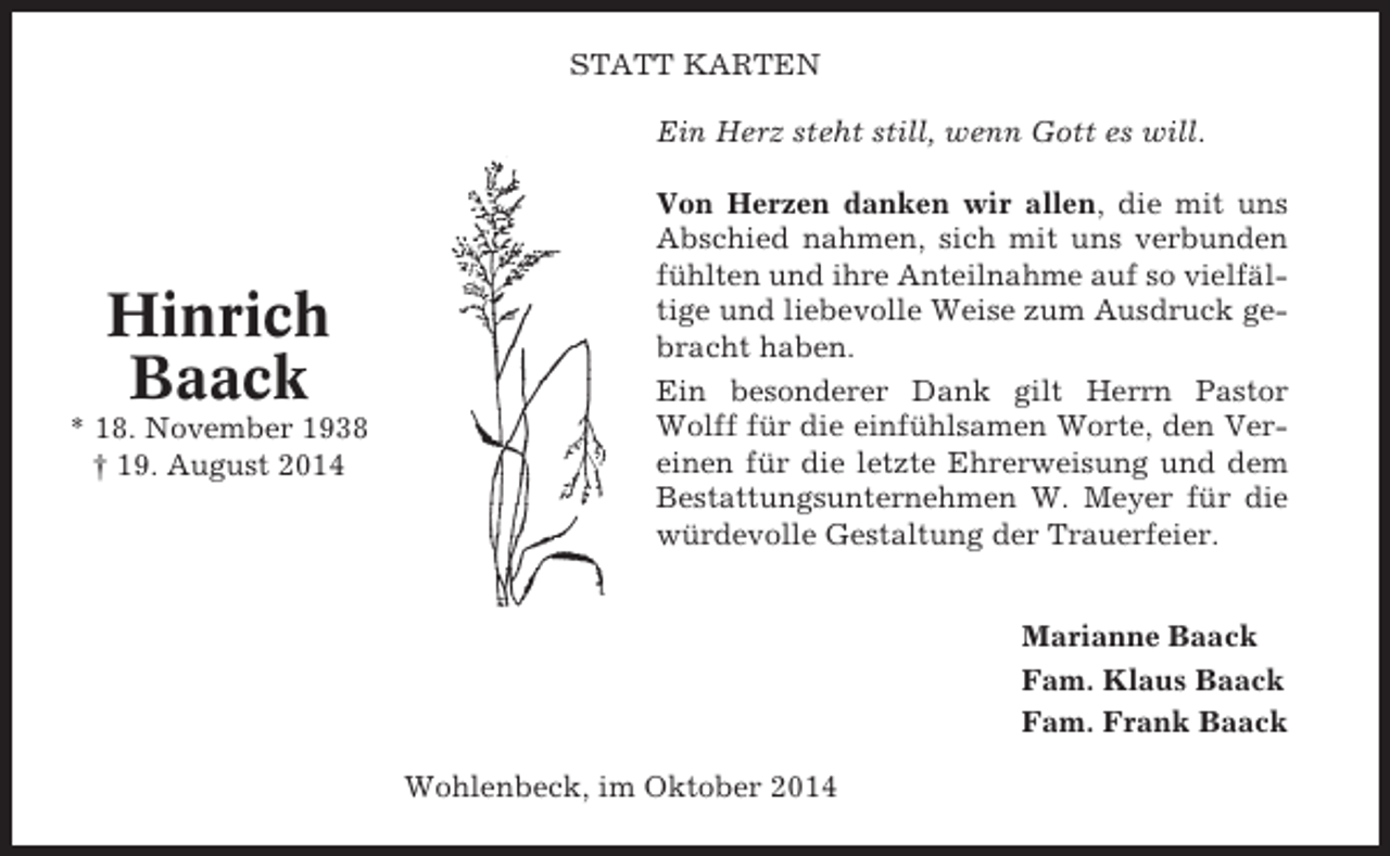 <p>STATT KARTEN<br />Ein Herz steht still, wenn Gott es will.</p><p>Hinrich<br />Baack<br />* 18. November 1938<br />† 19. August 2014</p><p>Von Herzen danken wir allen, die mit uns<br />Abschied nahmen, sich mit uns verbunden<br />fühlten und ihre Anteilnahme auf so vielfältige und liebevolle Weise zum Ausdruck gebracht haben.<br />Ein besonderer Dank gilt Herrn Pastor<br />Wolff für die einfühlsamen Worte, den Vereinen für die letzte Ehrerweisung und dem<br />Bestattungsunternehmen W. Meyer für die<br />würdevolle Gestaltung der Trauerfeier.<br />Marianne Baack<br />Fam. Klaus Baack<br />Fam. Frank Baack<br />Wohlenbeck, im Oktober 2014</p>