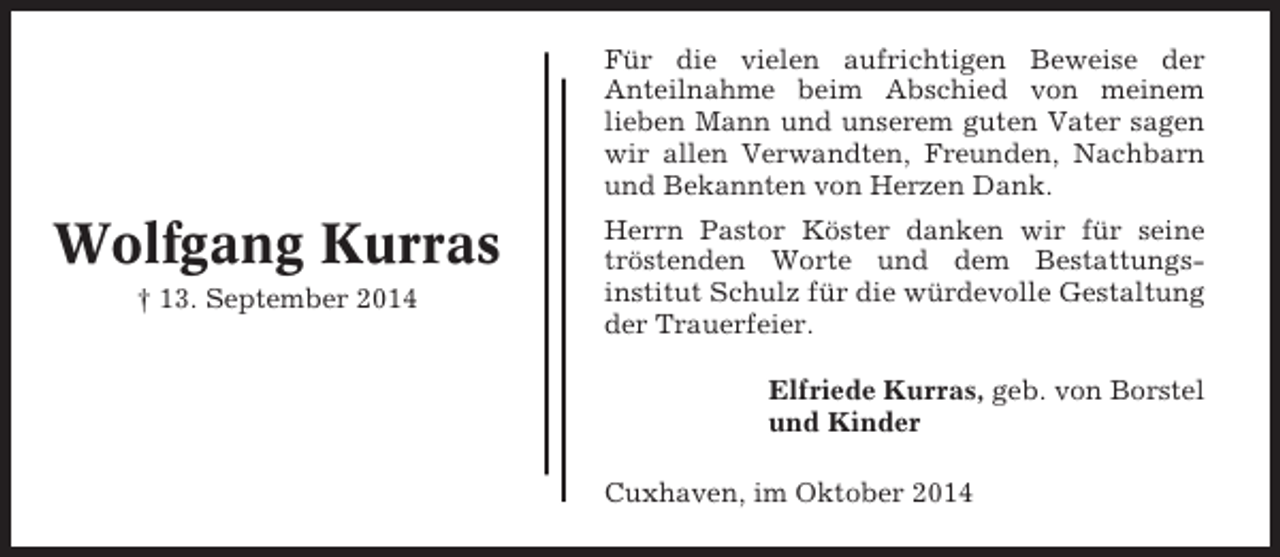 <p>Für die vielen aufrichtigen Beweise der<br />Anteilnahme beim Abschied von meinem<br />lieben Mann und unserem guten Vater sagen<br />wir allen Verwandten, Freunden, Nachbarn<br />und Bekannten von Herzen Dank.</p><p>Wolfgang Kurras<br />† 13. September 2014</p><p>Herrn Pastor Köster danken wir für seine<br />tröstenden Worte und dem Bestattungsinstitut Schulz für die würdevolle Gestaltung<br />der Trauerfeier.<br />Elfriede Kurras, geb. von Borstel<br />und Kinder<br />Cuxhaven, im Oktober 2014</p>
