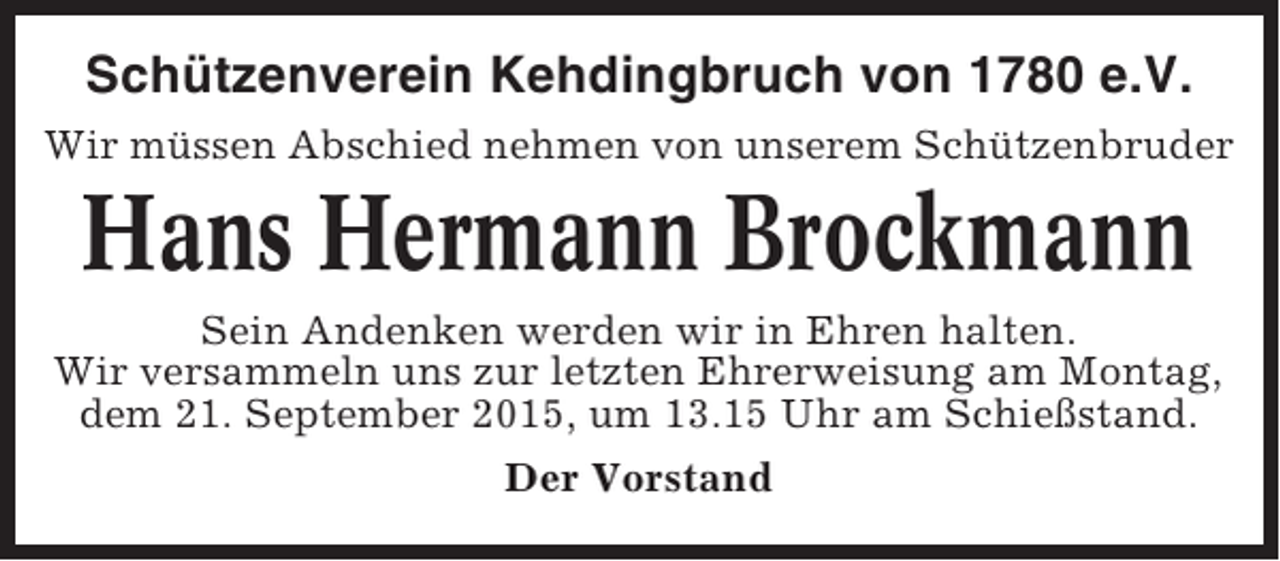 <p>Schützenverein Kehdingbruch von 1780 e.V.<br />Wir müssen Abschied nehmen von unserem Schützenbruder</p><p>Hans Hermann Brockmann<br />Sein Andenken werden wir in Ehren halten.<br />Wir versammeln uns zur letzten Ehrerweisung am Montag,<br />dem 21. September 2015, um 13.15 Uhr am Schießstand.<br />Der Vorstand</p>