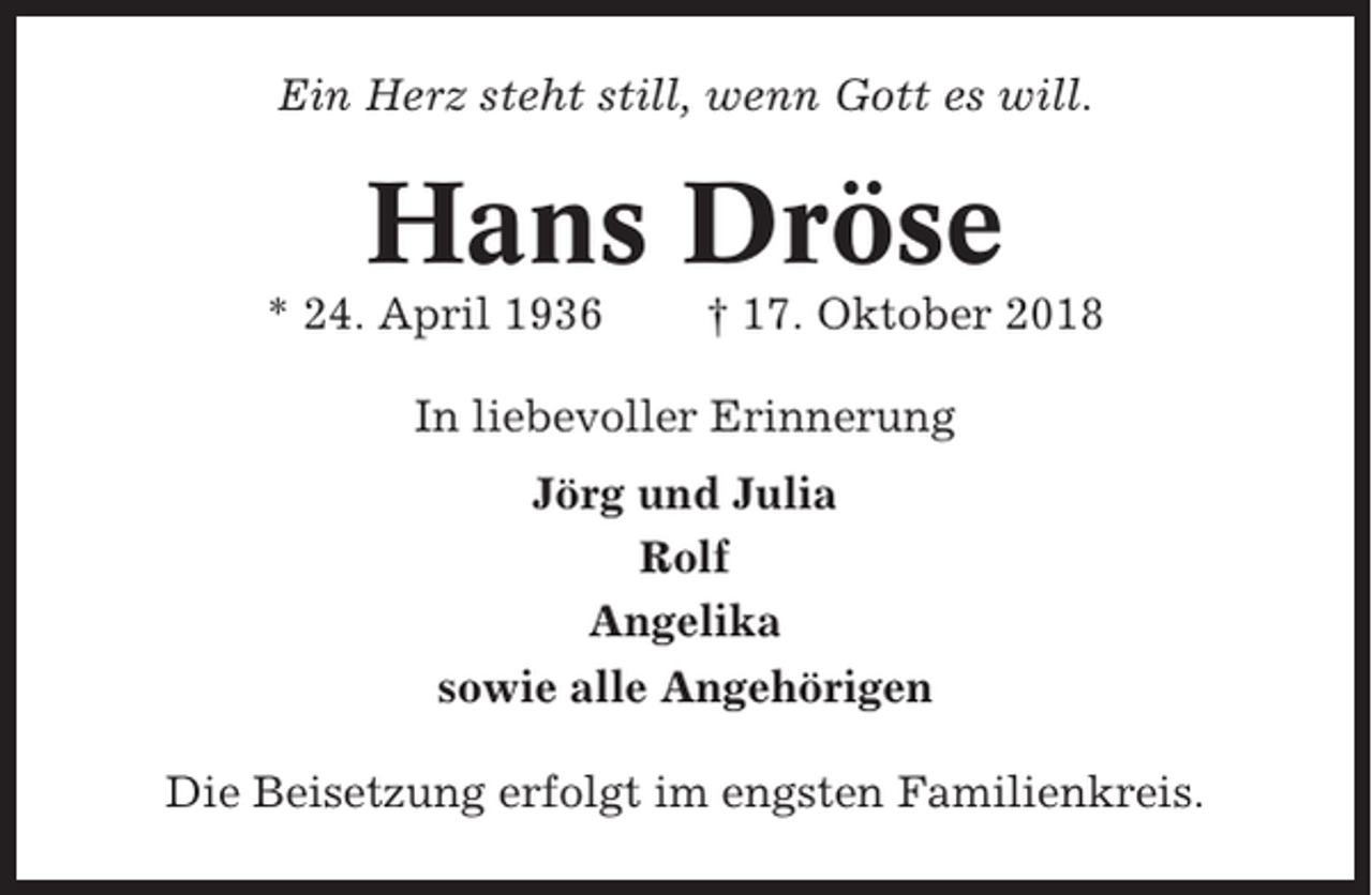 <p>Ein Herz steht still, wenn Gott es will.</p><p>Hans Dröse<br />* 24. April 1936</p><p>† 17. Oktober 2018</p><p>In liebevoller Erinnerung<br />Jörg und Julia<br />Rolf<br />Angelika<br />sowie alle Angehörigen<br />Die Beisetzung erfolgt im engsten Familienkreis.</p>