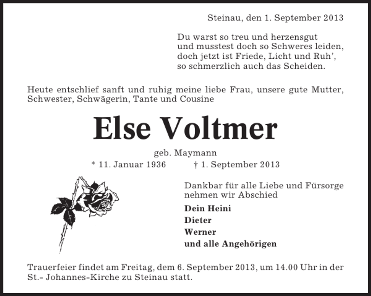 <p>Steinau, den 1. September 2013<br />Du warst so treu und herzensgut<br />und musstest doch so Schweres leiden,<br />doch jetzt ist Friede, Licht und Ruh’,<br />so schmerzlich auch das Scheiden.<br />Heute entschlief sanft und ruhig meine liebe Frau, unsere gute Mutter,<br />Schwester, Schwägerin, Tante und Cousine</p><p>Else Voltmer<br />geb. Maymann<br />* 11. Januar 1936<br />† 1. September 2013<br />Dankbar für alle Liebe und Fürsorge<br />nehmen wir Abschied<br />Dein Heini<br />Dieter<br />Werner<br />und alle Angehörigen<br />Trauerfeier findet am Freitag, dem 6. September 2013, um 14.00 Uhr in der<br />St.- Johannes-Kirche zu Steinau statt.</p>