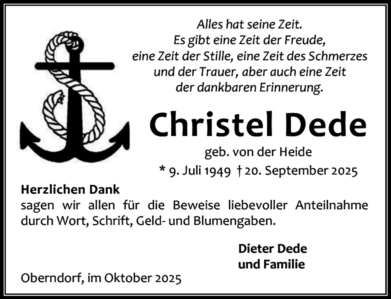 <p>Alles hat seine Zeit.<br />Es gibt eine Zeit der Freude,<br />eine Zeit der Stille, eine Zeit des Schmerzes<br />und der Trauer, aber auch eine Zeit<br />der dankbaren Erinnerung.</p><p>Christel Dede<br />geb. von der Heide<br />* 9. Juli 1949 † 20. September 2025</p><p>Herzlichen Dank<br />sagen wir allen für die Beweise liebevoller Anteilnahme<br />durch Wort, Schrift, Geld- und Blumengaben.</p><p>Oberndorf, im Oktober 2025</p><p>Dieter Dede<br />und Familie</p>
