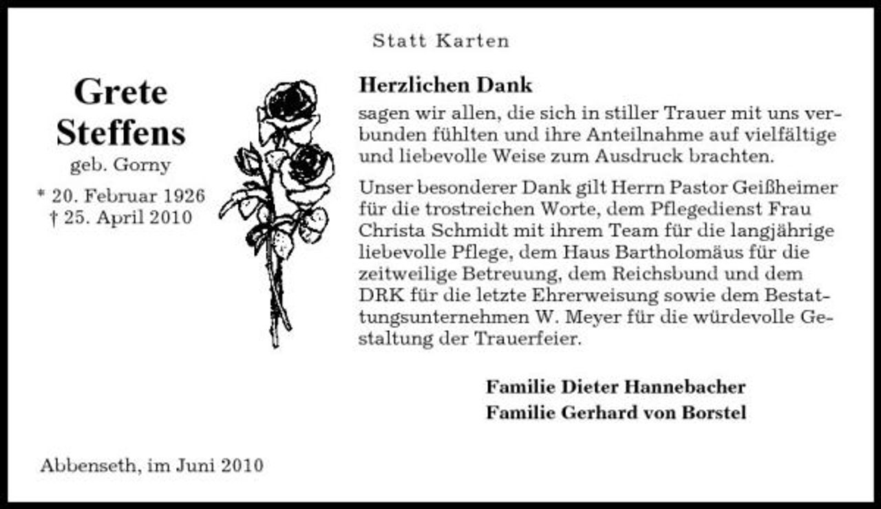 <p>Statt Karten</p><p>Grete Steffens<br />geb. Gorny * 20. Februar 1926 † 25. April 2010</p><p>Herzlichen Dank<br />sagen wir allen, die sich in stiller Trauer mit uns verbunden fühlten und ihre Anteilnahme auf vielfältige und liebevolle Weise zum Ausdruck brachten. Unser besonderer Dank gilt Herrn Pastor Geißheimer für die trostreichen Worte, dem Pflegedienst Frau Christa Schmidt mit ihrem Team für die langjährige liebevolle Pflege, dem Haus Bartholomäus für die zeitweilige Betreuung, dem Reichsbund und dem DRK für die letzte Ehrerweisung sowie dem Bestattungsunternehmen W. Meyer für die würdevolle Gestaltung der Trauerfeier. Familie Dieter Hannebacher Familie Gerhard von Borstel</p><p>Abbenseth, im Juni 2010</p>