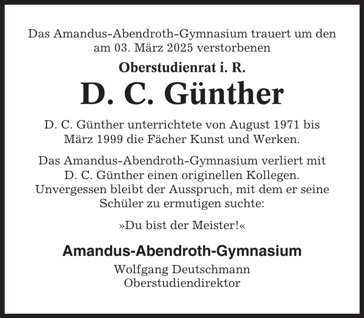 <p>Das Amandus-Abendroth-Gymnasium trauert um den<br />am 03. März 2025 verstorbenen</p><p>Oberstudienrat i. R.</p><p>D. C. Günther<br />D. C. Günther unterrichtete von August 1971 bis<br />März 1999 die Fächer Kunst und Werken.<br />Das Amandus-Abendroth-Gymnasium verliert mit<br />D. C. Günther einen originellen Kollegen.<br />Unvergessen bleibt der Ausspruch, mit dem er seine<br />Schüler zu ermutigen suchte:<br />»Du bist der Meister!«</p><p>Amandus-Abendroth-Gymnasium<br />Wolfgang Deutschmann<br />Oberstudiendirektor</p>