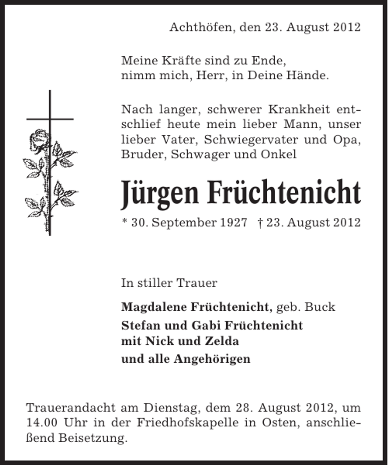 <p>Achthöfen, den 23. August 2012<br />Meine Kräfte sind zu Ende,<br />nimm mich, Herr, in Deine Hände.<br />Nach langer, schwerer Krankheit entschlief heute mein lieber Mann, unser<br />lieber Vater, Schwiegervater und Opa,<br />Bruder, Schwager und Onkel</p><p>Jürgen Früchtenicht<br />* 30. September 1927 † 23. August 2012</p><p>In stiller Trauer<br />Magdalene Früchtenicht, geb. Buck<br />Stefan und Gabi Früchtenicht<br />mit Nick und Zelda<br />und alle Angehörigen</p><p>Trauerandacht am Dienstag, dem 28. August 2012, um<br />14.00 Uhr in der Friedhofskapelle in Osten, anschließend Beisetzung.</p>