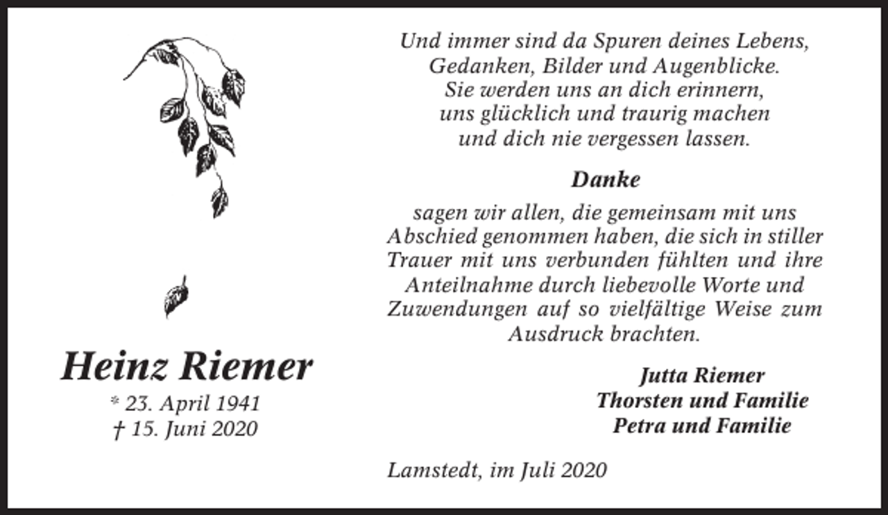 <p>Und immer sind da Spuren deines Lebens,<br />Gedanken, Bilder und Augenblicke.<br />Sie werden uns an dich erinnern,<br />uns glücklich und traurig machen<br />und dich nie vergessen lassen.</p><p>Danke<br />sagen wir allen, die gemeinsam mit uns<br />Abschied genommen haben, die sich in stiller<br />Trauer mit uns verbunden fühlten und ihre<br />Anteilnahme durch liebevolle Worte und<br />Zuwendungen auf so vielfältige Weise zum<br />Ausdruck brachten.</p><p>Heinz Riemer<br />* 23. April 1941<br />† 15. Juni 2020</p><p>Jutta Riemer<br />Thorsten und Familie<br />Petra und Familie<br />Lamstedt, im Juli 2020</p>