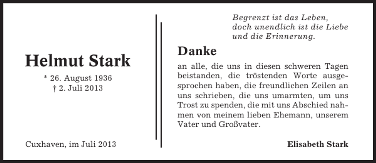 <p>Begrenzt ist das Leben,<br />doch unendlich ist die Liebe<br />und die Erinnerung.</p><p>Helmut Stark<br />* 26. August 1936<br />† 2. Juli 2013</p><p>Cuxhaven, im Juli 2013</p><p>Danke<br />an alle, die uns in diesen schweren Tagen<br />beistanden, die tröstenden Worte ausgesprochen haben, die freundlichen Zeilen an<br />uns schrieben, die uns umarmten, um uns<br />Trost zu spenden, die mit uns Abschied nahmen von meinem lieben Ehemann, unserem<br />Vater und Großvater.<br />Elisabeth Stark</p>