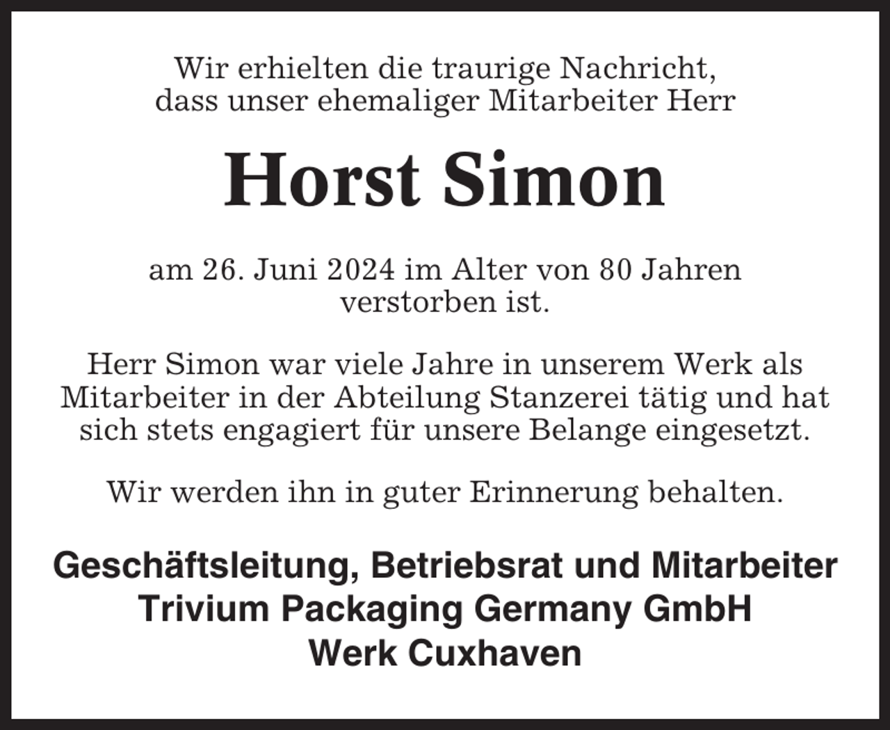 <p>Wir erhielten die traurige Nachricht,<br />dass unser ehemaliger Mitarbeiter Herr</p><p>Horst Simon<br />am 26. Juni 2024 im Alter von 80 Jahren<br />verstorben ist.<br />Herr Simon war viele Jahre in unserem Werk als<br />Mitarbeiter in der Abteilung Stanzerei tätig und hat<br />sich stets engagiert für unsere Belange eingesetzt.<br />Wir werden ihn in guter Erinnerung behalten.</p><p>Geschäftsleitung, Betriebsrat und Mitarbeiter<br />Trivium Packaging Germany GmbH<br />Werk Cuxhaven</p>