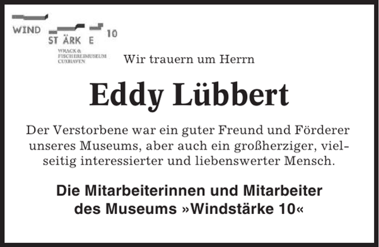 <p>Wir trauern um Herrn</p><p>Eddy Lübbert<br />Der Verstorbene war ein guter Freund und Förderer<br />unseres Museums, aber auch ein großherziger, vielseitig interessierter und liebenswerter Mensch.</p><p>Die Mitarbeiterinnen und Mitarbeiter<br />des Museums »Windstärke 10«</p>