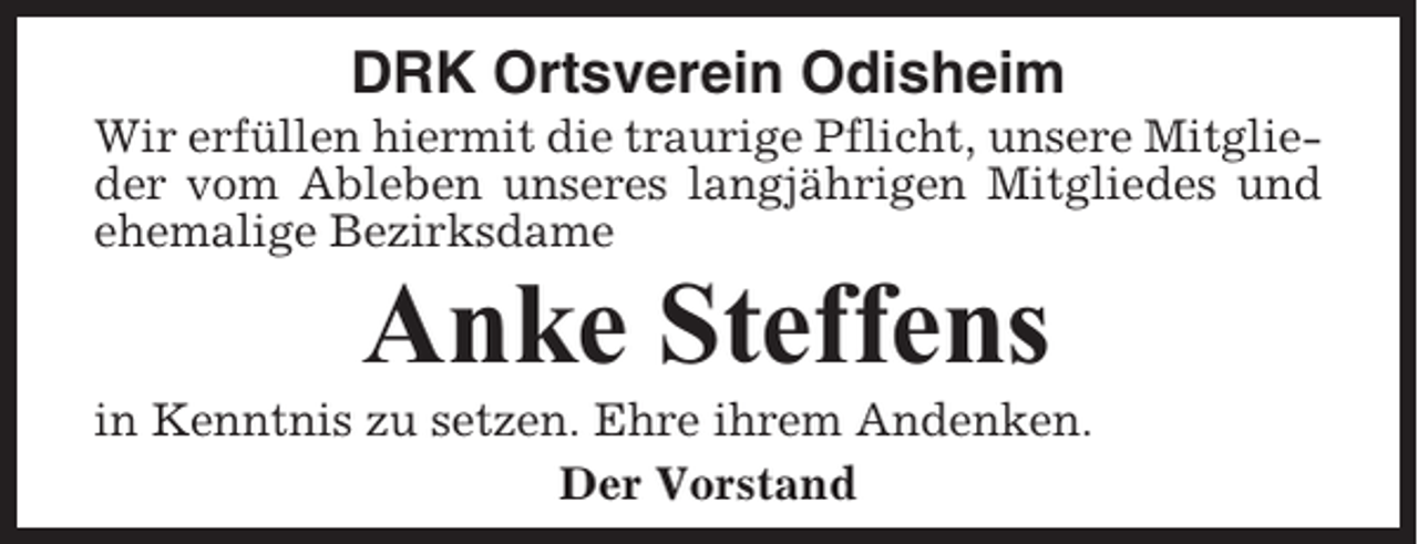 <p>DRK Ortsverein Odisheim<br />Wir erfüllen hiermit die traurige Pflicht, unsere Mitglieder vom Ableben unseres langjährigen Mitgliedes und<br />ehemalige Bezirksdame</p><p>Anke Steffens<br />in Kenntnis zu setzen. Ehre ihrem Andenken.<br />Der Vorstand</p>