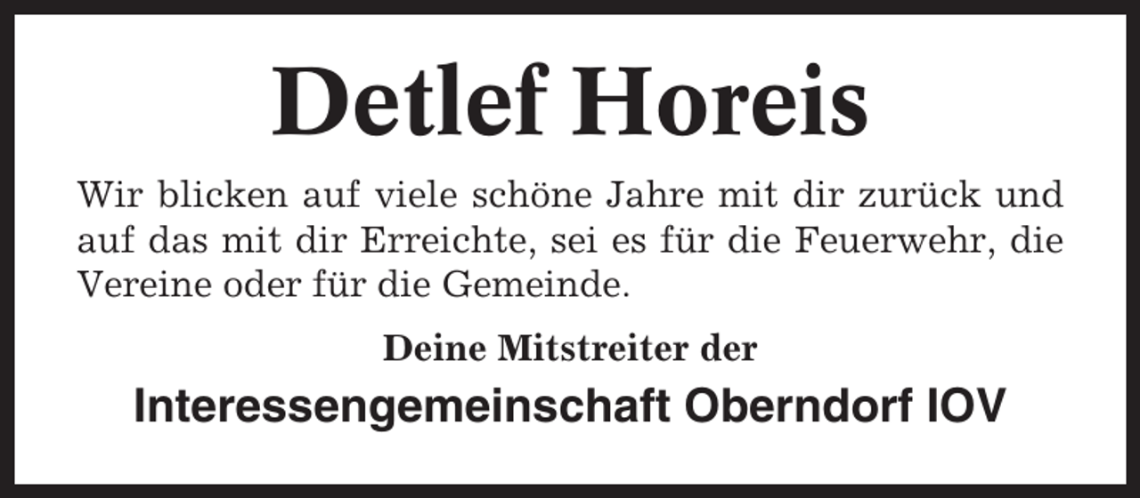 <p>Detlef Horeis<br />Wir blicken auf viele schöne Jahre mit dir zurück und<br />auf das mit dir Erreichte, sei es für die Feuerwehr, die<br />Vereine oder für die Gemeinde.<br />Deine Mitstreiter der</p><p>Interessengemeinschaft Oberndorf IOV</p>