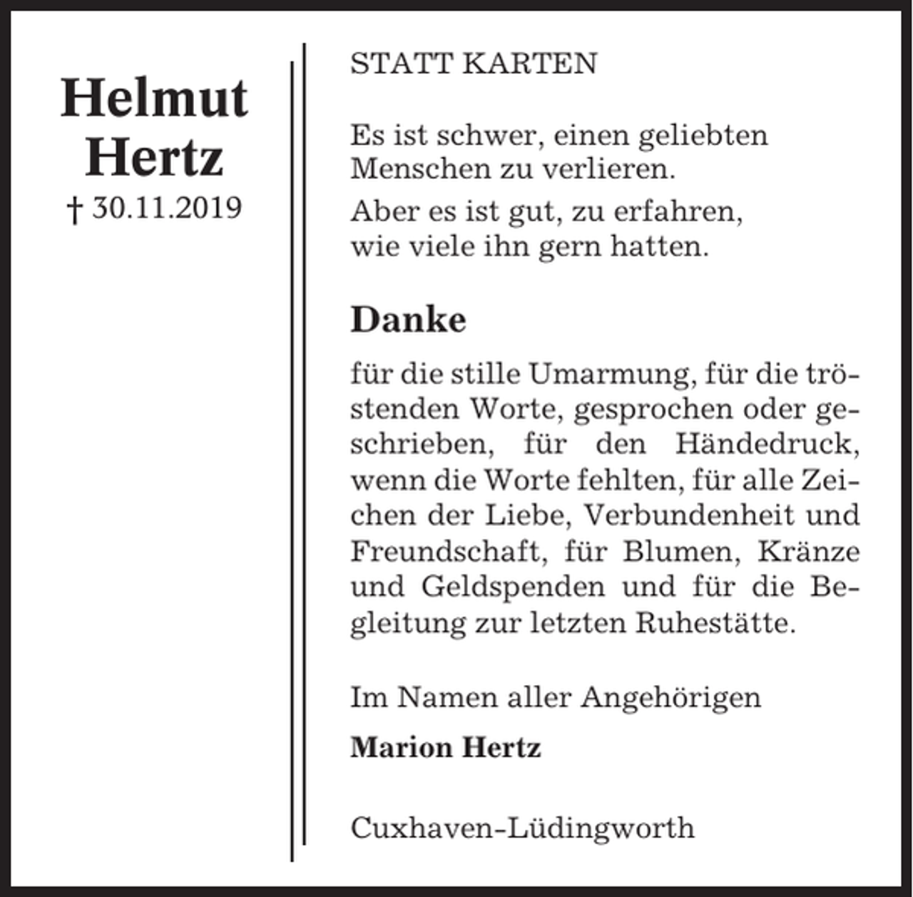 <p>Helmut<br />Hertz<br />† 30.11.2019</p><p>STATT KARTEN<br />Es ist schwer, einen geliebten<br />Menschen zu verlieren.<br />Aber es ist gut, zu erfahren,<br />wie viele ihn gern hatten.</p><p>Danke<br />für die stille Umarmung, für die tröstenden Worte, gesprochen oder geschrieben, für den Händedruck,<br />wenn die Worte fehlten, für alle Zeichen der Liebe, Verbundenheit und<br />Freundschaft, für Blumen, Kränze<br />und Geldspenden und für die Begleitung zur letzten Ruhestätte.<br />Im Namen aller Angehörigen<br />Marion Hertz<br />Cuxhaven-Lüdingworth</p>