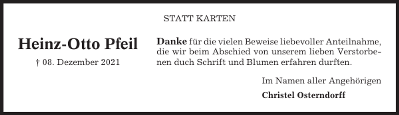 <p>STATT KARTEN</p><p>Heinz-Otto Pfeil<br />† 08. Dezember 2021</p><p>Danke für die vielen Beweise liebevoller Anteilnahme,<br />die wir beim Abschied von unserem lieben Verstorbenen duch Schrift und Blumen erfahren durften.<br />Im Namen aller Angehörigen<br />Christel Osterndorff</p>