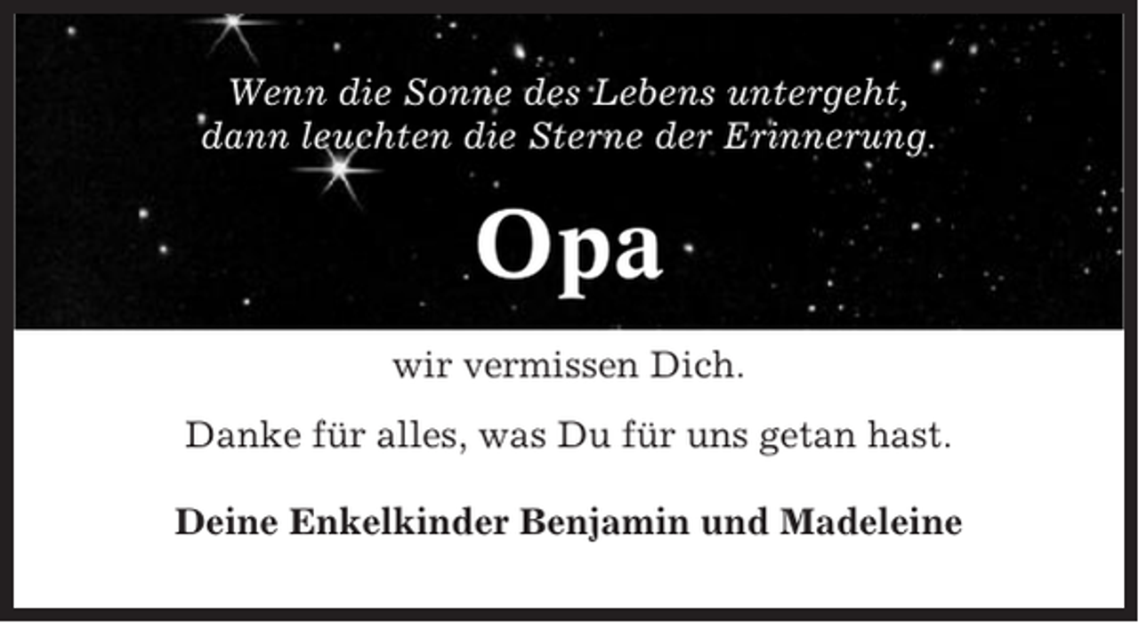 <p>Wenn die Sonne des Lebens untergeht,<br />dann leuchten die Sterne der Erinnerung.</p><p>Opa<br />wir vermissen Dich.<br />Danke für alles, was Du für uns getan hast.<br />Deine Enkelkinder Benjamin und Madeleine</p>