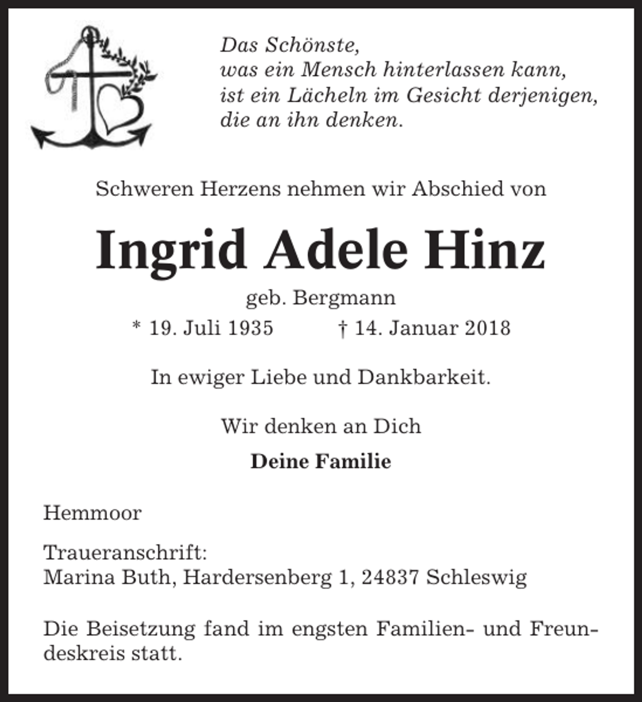 <p>Das Schönste,<br />was ein Mensch hinterlassen kann,<br />ist ein Lächeln im Gesicht derjenigen,<br />die an ihn denken.<br />Schweren Herzens nehmen wir Abschied von</p><p>Ingrid Adele Hinz<br />geb. Bergmann<br />* 19. Juli 1935<br />† 14. Januar 2018<br />In ewiger Liebe und Dankbarkeit.<br />Wir denken an Dich<br />Deine Familie<br />Hemmoor<br />Traueranschrift:<br />Marina Buth, Hardersenberg 1, 24837 Schleswig<br />Die Beisetzung fand im engsten Familien- und Freundeskreis statt.</p>