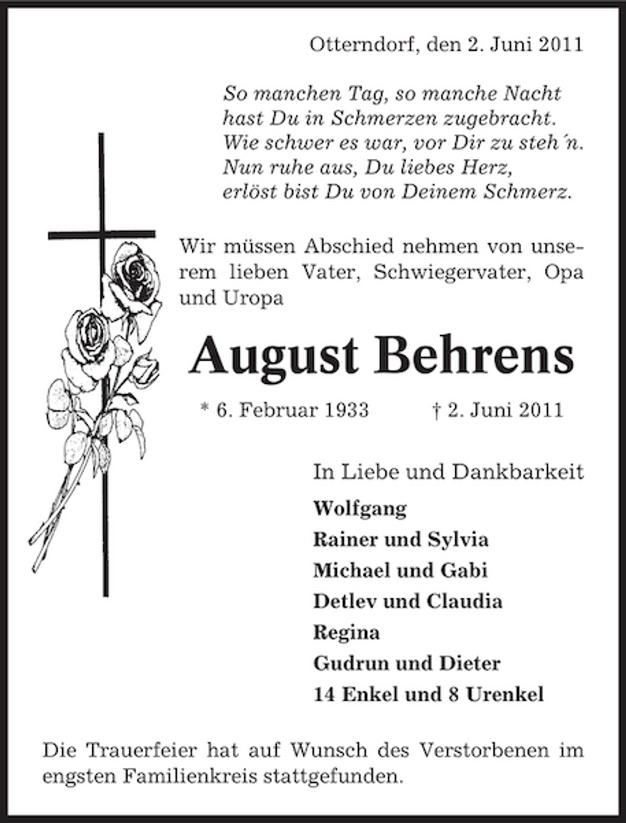 <p>Otterndorf, den 2. Juni 2011 So manchen Tag, so manche Nacht hast Du in Schmerzen zugebracht. Wie schwer es war, vor Dir zu steh´n. Nun ruhe aus, Du liebes Herz, erlöst bist Du von Deinem Schmerz. Wir müssen Abschied nehmen von unserem lieben Vater, Schwiegervater, Opa und Uropa</p><p>August Behrens<br />* 6. Februar 1933 † 2. Juni 2011</p><p>In Liebe und Dankbarkeit<br />Wolfgang Rainer und Sylvia Michael und Gabi Detlev und Claudia Regina Gudrun und Dieter 14 Enkel und 8 Urenkel Die Trauerfeier hat auf Wunsch des Verstorbenen im engsten Familienkreis stattgefunden.</p>