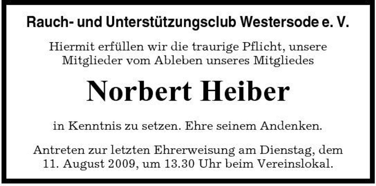 <p>Rauch- und Unterstützungsclub Westersode e. V.<br />Hiermit erfüllen wir die traurige Pflicht, unsere Mitglieder vom Ableben unseres Mitgliedes</p><p>Norbert Heiber<br />in Kenntnis zu setzen. Ehre seinem Andenken. Antreten zur letzten Ehrerweisung am Dienstag, dem 11. August 2009, um 13.30 Uhr beim Vereinslokal.</p>
