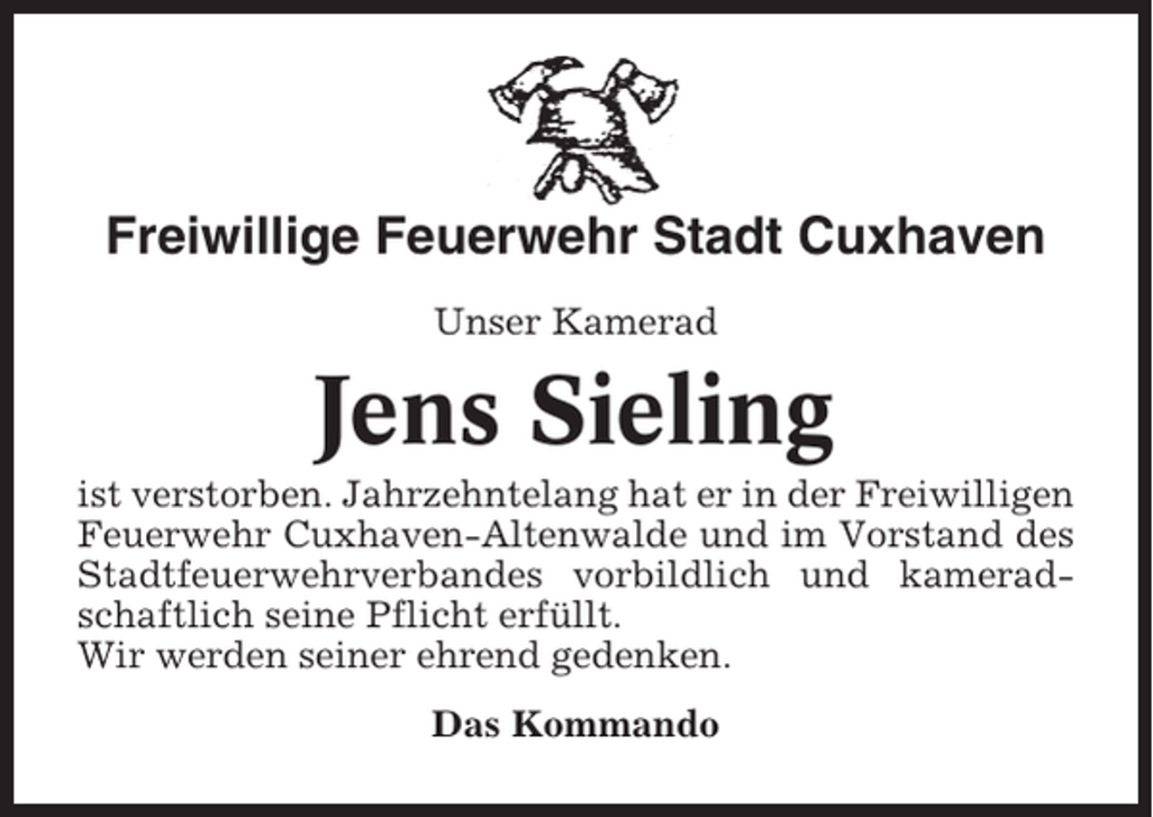 <p>Freiwillige Feuerwehr Stadt Cuxhaven<br />Unser Kamerad</p><p>Jens Sieling<br />ist verstorben. Jahrzehntelang hat er in der Freiwilligen<br />Feuerwehr Cuxhaven-Altenwalde und im Vorstand des<br />Stadtfeuerwehrverbandes vorbildlich und kameradschaftlich seine Pflicht erfüllt.<br />Wir werden seiner ehrend gedenken.<br />Das Kommando</p>