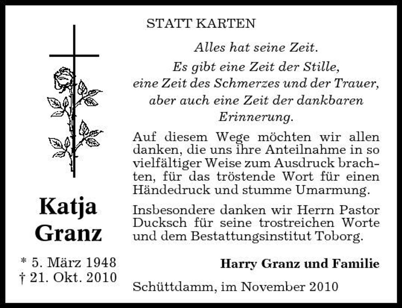<p>STATT KARTEN Alles hat seine Zeit. Es gibt eine Zeit der Stille, eine Zeit des Schmerzes und der Trauer, aber auch eine Zeit der dankbaren Erinnerung. Auf diesem Wege möchten wir allen danken, die uns ihre Anteilnahme in so vielfältiger Weise zum Ausdruck brachten, für das tröstende Wort für einen Händedruck und stumme Umarmung. Insbesondere danken wir Herrn Pastor Ducksch für seine trostreichen Worte und dem Bestattungsinstitut Toborg. Harry Granz und Familie Schüttdamm, im November 2010</p><p>Katja Granz<br />* 5. März 1948 † 21. Okt. 2010</p>