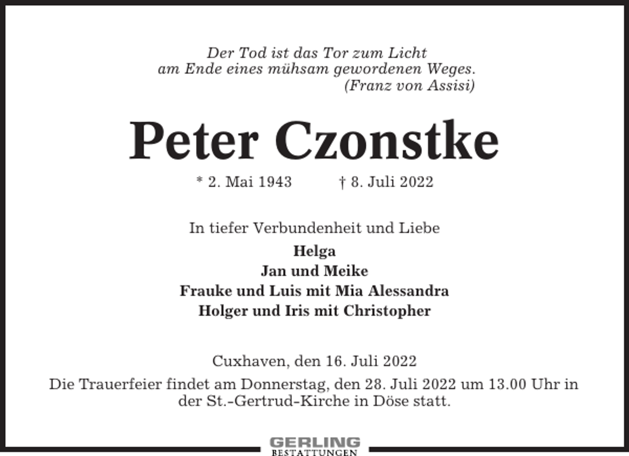 <p>Der Tod ist das Tor zum Licht<br />am Ende eines mühsam gewordenen Weges.<br />(Franz von Assisi)</p><p>Peter Czonstke<br />* 2. Mai 1943</p><p>† 8. Juli 2022</p><p>In tiefer Verbundenheit und Liebe<br />Helga<br />Jan und Meike<br />Frauke und Luis mit Mia Alessandra<br />Holger und Iris mit Christopher<br />Cuxhaven, den 16. Juli 2022<br />Die Trauerfeier findet am Donnerstag, den 28. Juli 2022 um 13.00 Uhr in<br />der St.-Gertrud-Kirche in Döse statt.</p>
