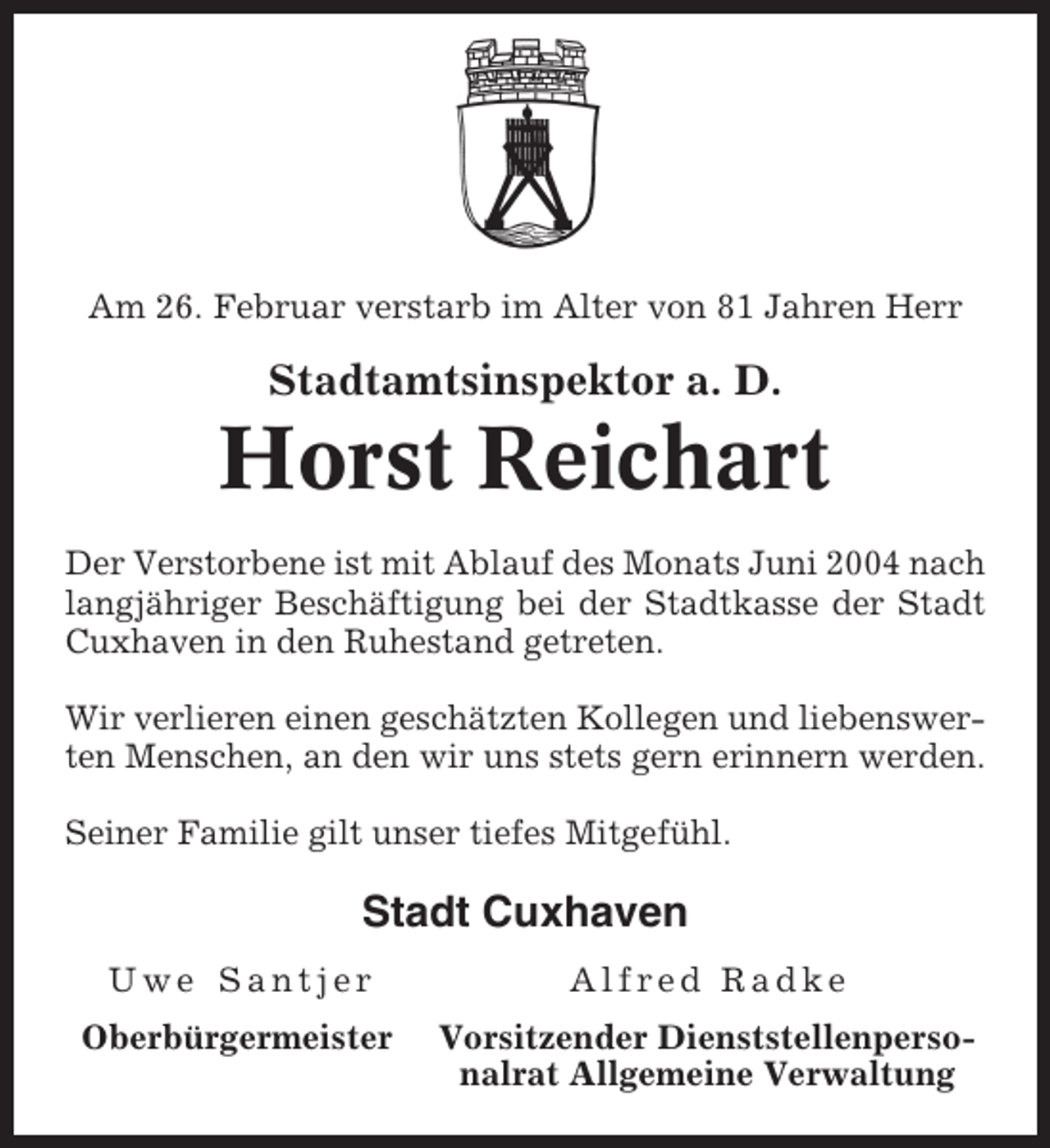 <p>Am 26. Februar verstarb im Alter von 81 Jahren Herr</p><p>Stadtamtsinspektor a. D.</p><p>Horst Reichart<br />Der Verstorbene ist mit Ablauf des Monats Juni 2004 nach<br />langjähriger Beschäftigung bei der Stadtkasse der Stadt<br />Cuxhaven in den Ruhestand getreten.<br />Wir verlieren einen geschätzten Kollegen und liebenswerten Menschen, an den wir uns stets gern erinnern werden.<br />Seiner Familie gilt unser tiefes Mitgefühl.</p><p>Stadt Cuxhaven<br />Uwe Santjer</p><p>Alfred Radke</p><p>Oberbürgermeister</p><p>Vorsitzender Dienststellenpersonalrat Allgemeine Verwaltung</p>