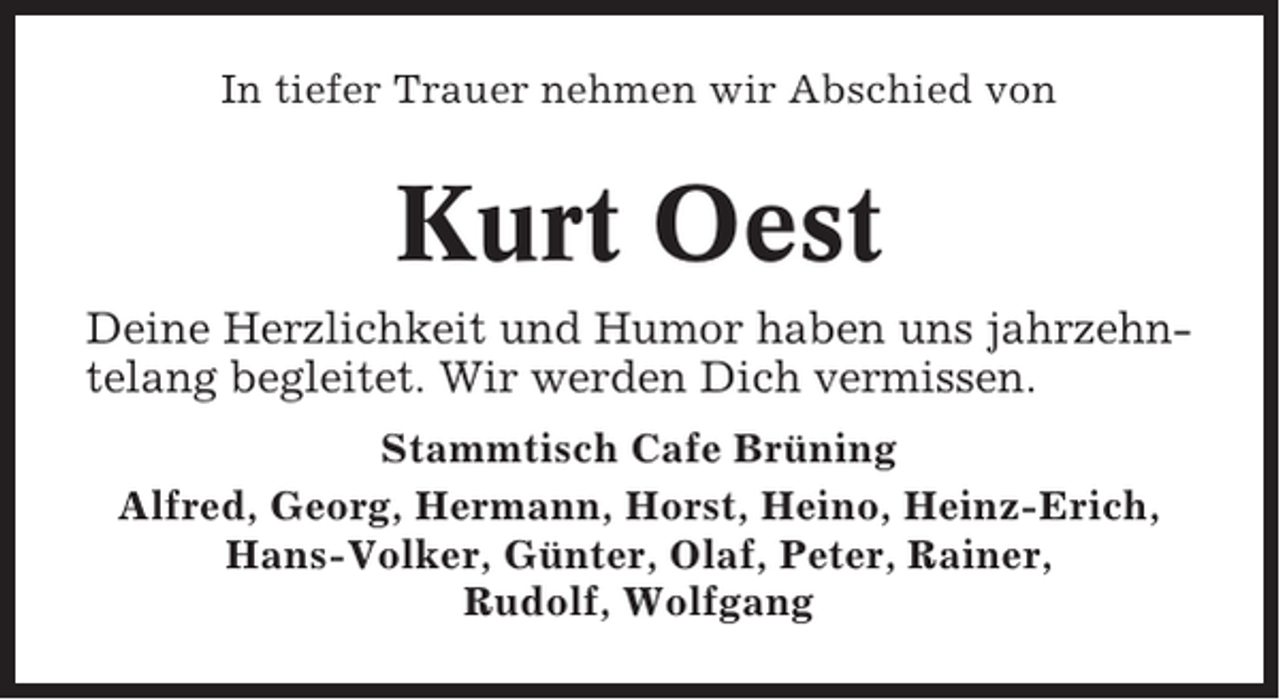 <p>In tiefer Trauer nehmen wir Abschied von</p><p>Kurt Oest<br />Deine Herzlichkeit und Humor haben uns jahrzehntelang begleitet. Wir werden Dich vermissen.<br />Stammtisch Cafe Brüning<br />Alfred, Georg, Hermann, Horst, Heino, Heinz-Erich,<br />Hans-Volker, Günter, Olaf, Peter, Rainer,<br />Rudolf, Wolfgang</p>