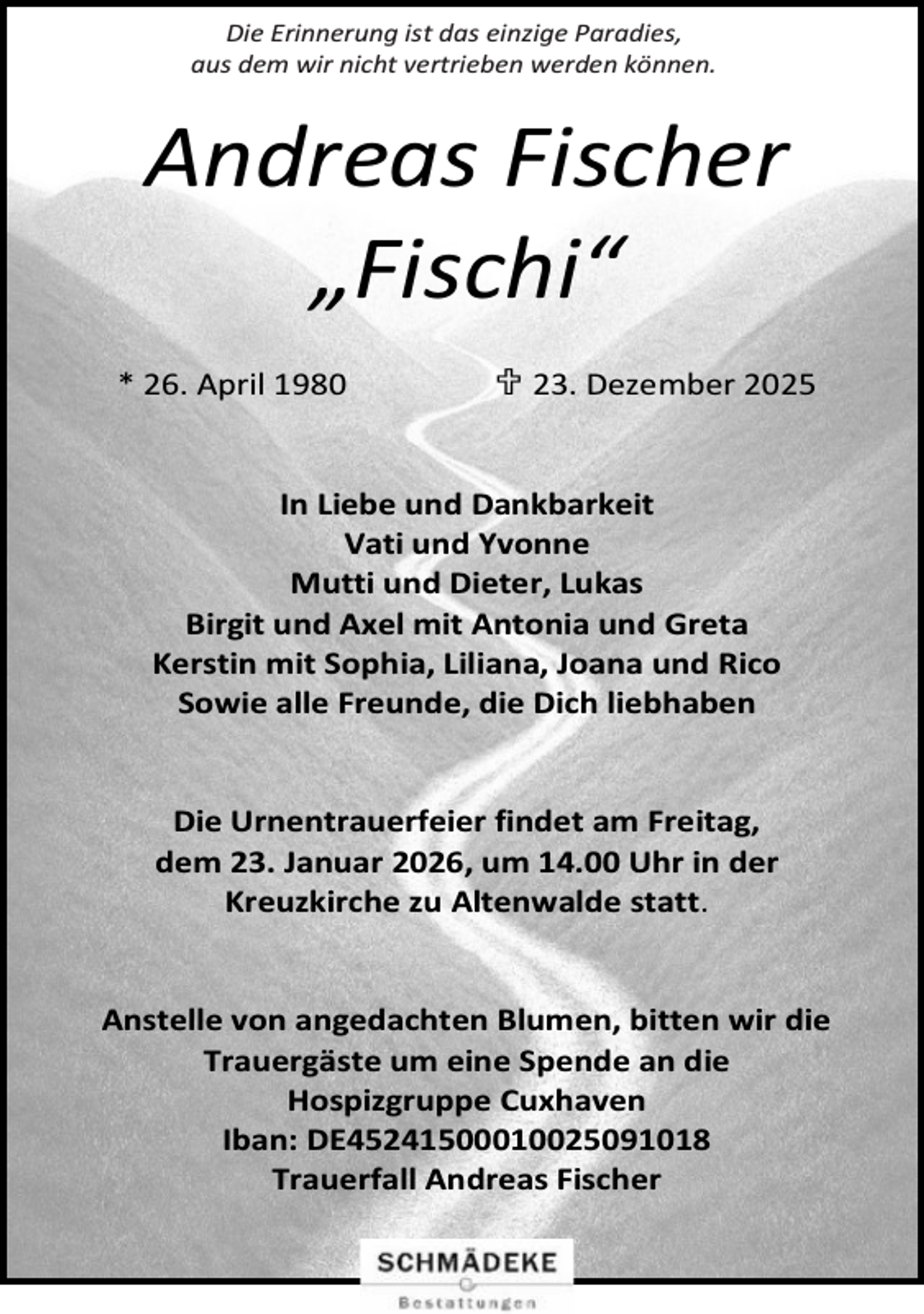 <p>Die Erinnerung ist das einzige Paradies,<br />aus dem wir nicht vertrieben werden können.</p><p>Andreas Fischer<br />„Fischi“<br />* 26. April 1980</p><p> 23. Dezember 2025</p><p>In Liebe und Dankbarkeit<br />Vati und Yvonne<br />Mutti und Dieter, Lukas<br />Birgit und Axel mit Antonia und Greta<br />Kerstin mit Sophia, Liliana, Joana und Rico<br />Sowie alle Freunde, die Dich liebhaben<br />Die Urnentrauerfeier findet am Freitag,<br />dem 23. Januar 2026, um 14.00 Uhr in der<br />Kreuzkirche zu Altenwalde statt.<br />Anstelle von angedachten Blumen, bitten wir die<br />Trauergäste um eine Spende an die<br />Hospizgruppe Cuxhaven<br />Iban: DE45241500010025091018<br />Trauerfall Andreas Fischer</p>